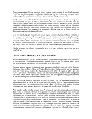 A próxima pessoa que Ejiogbe encontrou em seu caminho para o mercado foi um aleijado chamado
Aro. Como ele disse antes para a mulher grávida, falou a Aro que ele tinha um problema, mas o
aleijado respondeu que não tinha problema e que era o jovem (Ejiogbe) quem tinha.
Ejiogbe retirou seu Uroke (bastão de divinação) e apontou o nas mãos aleijadas e nas pernas.
Instantaneamente o aleijado levantou-se para caminhar. Foi nesse instante que Aro se deu conta que
longe de tratar com um garoto, ele estava tratando com um sacerdote. Aro foi de joelhos agradecer
Ejiogbe por curá-lo de uma deformidade com a qual ele havia nascido. Ejiogbe avisou-o, entretanto,
para ir e servir Ọrúnmìlá, mas que no futuro deveria evitar esconder seus problemas, porque ele
nunca saberia quando Deus responderia as suas orações. Ejiogbe disse que se alguém esconde sua
doença, adoença o esconderá dentro do chão.
Logo Em seguida, Ejiogbe encontrou um homem cego e perguntou-lhe se ele tinha um problema. O
homem cego respondeu que não tinha quaisquer tipos de problemas. Novamente Ejiogbe estendeu
seu Uroke em direção aos olhos do homem e ele instantaneamente recuperou a visão. O homem foi
envolvido em total alegria, mas Ejiogbe o avisou para providenciar sua iniciação como um seguidor
de Ọrúnmìlá a fim de minimizar as suas dificuldade com a humanidade. Ele também o avisou a
servir a sua cabeça com um galo na chegada em casa. Com o que Ejiogbe foi para o mercado.
Ejiogbe executou os milagres mencionados sem pedir por nenhuma recompensa aos seus
beneficiários.
O RESULTADO DA IGNORÂNCIA AOS AVISOS DE EJIOGBE
No seu retorno para casa, sua mãe o deixou para trás, Ejiogbe então encontrou por acaso um esquilo
ao lado da estrada. Ele recomendou ao esquilo fazer um sacrifício para Èşu com um bode a fim de
que as palavras ditas por sua boca não pudessem lhe trazer a destruição.
O esquilo retrucou que se o jovem queria carne para comer, ele não iria conseguir a dele. O esquilo
é chamado Otan em Bini e Okere em Yorùbá. Bem próximo, ele também viu um boá, chamado
Okaa em Yorùbá e Aru em Bini. Ele lhe disse que a morte estava de tocaia ao redor e que seria
levado a ela por um vizinho muito falador. Para evitar a calamidade, ele recomendou a serpente a
servir a sua cabeça em um lugar secreto com um caracol. Ele estava proibido que alguém replicasse
as suas orações enquanto estivesse servindo a sua cabeça.
E por fim, Ejiogbe encontrou um arbusto espesso (Eti em Bini e Illo em Yorùbá) e recomendou-lhe
a oferecer um bode a Èşu, a fim de evitar um problema sem motivo. Encontrou também uma
palmeira para quem ele recomendou a dar um bode a Èşu, a fim de que mais nenhum problema
viesse a quebrar o seu pescoço. A palmeira fez o sacrifício sem demora o Illo não fez.
Após aquelas ajudas Ejiogbe foi para casa. A jornada do mercado Ajigbomekon normalmente
durava perto de três meses. Tão logo ele chegou em casa, recebeu uma mensagem que a mulher que
encontrou em seu caminho de ida ao mercado estava entrando em trabalho de parto. Ele correu
rapidamente para a casa da mulher e a salvou com o uso de um encantamento o qual a tradição de
Ifá não permite ser reproduzida neste livro. É um dos encantamentos com os quais os sacerdotes de
Ifá salvam as mulheres grávidas neste dia. Ela teve um menino. Tão logo a mulher se deitou na
cama, seu marido pegou seu bumerangue de caça (ekpede em Bini e Egion em Yorùbá) e saiu para
a floresta em busca de um boá, bem como carne com a qual alimentar a sua esposa. Quando o boá
tomou conhecimento que a mulher que tinha estado grávida por três anos deu a luz uma criança, ele
compreendeu que o marido dela logo viria em busca dele, como ele fora informado pela orientação
73
 