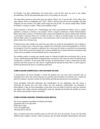 de Ejiogbe. Um tanto tardiamente, ele correu para a casa de Illo, para ali servir a sua cabeça
privadamente. Illo lhe deu permissão para servir a sua cabeça em sua casa.
Tão logo Okaa sentou-se para rezar para sua cabeça, Okere veio à casa de Illo. Como Okaa dizia
suas orações, Okere as respondia com “Aşẹ!”. Okaa o advertiu que não deveria responder Aşẹ para
ninguém em suas orações. Ele então correu longe da casa de Illo. Ao mesmo tempo Okere mudou
de atitude e começou a cantar: “Okaa, jokoo kpekpe re kpe!’
Neste momento o homem com o bumerangue que estava procurando por Okaa, ouviu o esquilo
gritando e começou a rastrear a sua posição. Como o esquilo continuava a berrar histericamente,
Okaa atirou nele e matou-o. O Homem então cortou uma forquilha do espesso arbusto para iluminar
o seu interior. Enquanto fazia isto viu Okaa no chão e o matou ao mesmo tempo em que notou ao
lado da Okaa morta, um esquilo morto e um caracol que a boá ia usar para servir a sua cabeça. Ele
juntou todos eles e foi para casa.
O arbusto havia sido cortado com uma foice que estava no corpo de uma palmeira, ela se alegrou e
teve novo contato com a vida assim que o arbusto foi cortado pois estava interrompendo o ar fresco
de alcançá-la. Esta foi à questão, a palmeira foi à única que fez todos os sacrifícios nos momentos
certos. Neste dia foi a boca do esquilo que o matou, também foi ele quem informou ao homem onde
a boá estava escondida e invariavelmente atraiu a morte para ela.
Isto também explica o porque que quando surge no Ugbodu Ejiogbe para um homem alto e de tez
escura, significando prosperidade assegurada para esta pessoa, por causa da altura da palmeira que
sozinha fez o sacrifício. Se por outro lado sair para um homem baixo e claro, a menos que ele faça
sacrifício não terá sucesso na vida. Este é o significado da omissão do baixo Illo e o claro esquilo e
da boá em deixarem de fazer os sacrifícios prescritos.
COMO EJIOGBE SOBREVIVEU A IRA DOS MAIS VELHOS
A benevolência do jovem Ejiogbe o tornou tão popular que sua casa estava jorrando com os
chamados dia e noite. Ele curou a doença, fez sacrifício para os pobres se tornarem ricos. Ajudou no
parto de crianças e auxiliou o parto de toda mulher grávida que precisou de sua assistência.
Essas atividades trouxe-lhe admiração dos beneficiários de sua magnitude, mas lhe trouxe a
inimizade da maioria dos awo mais velhos que não poderiam compreender seu altruísmo e
benevolência. Logo ele ficou intranqüilo e uma noite, teve um sonho no qual seu anjo lhe informou
que alguns mais velhos estavam conspirando contra ele. Quando ele levantou de manhã, ele estava
tão confuso que decidiu ir para a divinação.
COMO EJIOGBE ADQUIRIU TRANQÜILIDADE MENTAL
Ele foi aos seguintes sacerdotes de Ifá para divinação:
Ajogodole efo ni mo kpe ifami
Òsigi sigi le ekpo
Usee mi oojagba igbo
Abu kele kan lo ode ide
Eles o avisaram para fazer sacrifício para seu Ifá com um cesto de caracóis. Já que ele não tinha
dinheiro para comprar caracóis, todas as pessoas que ele tinha auxiliado anteriormente trouxeram
74
 