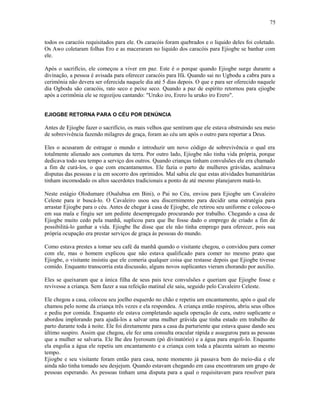 todos os caracóis requisitados para ele. Os caracóis foram quebrados e o liquido deles foi coletado.
Os Awo coletaram folhas Ero e as maceraram no liquido dos caracóis para Ejiogbe se banhar com
ele.
Após o sacrifício, ele começou a viver em paz. Este é o porque quando Ejiogbe surge durante a
divinação, a pessoa é avisada para oferecer caracóis para Ifá. Quando sai no Ugbodu a cabra para a
cerimônia não devera ser oferecida naquele dia até 5 dias depois. O que e para ser oferecido naquele
dia Ogbodu são caracóis, rato seco e peixe seco. Quando a paz de espírito retornou para ejiogbe
após a cerimônia ele se regozijou cantando: "Uruko iro, Erero lu uruko iro Erero".
EJIOGBE RETORNA PARA O CÉU POR DENÚNCIA
Antes de Ejiogbe fazer o sacrifício, os mais velhos que sentiram que ele estava obstruindo seu meio
de sobrevivência fazendo milagres de graça, foram ao céu um após o outro para reportar a Deus.
Eles o acusaram de estragar o mundo e introduzir um novo código de sobrevivência o qual era
totalmente alienado aos costumes da terra. Por outro lado, Ejiogbe não tinha vida própria, porque
dedicava todo seu tempo a serviço dos outros. Quando crianças tinham convulsões ele era chamado
a fim de curá-los, o que com encantamentos. Ele fazia o parto de mulheres grávidas, acalmava
disputas das pessoas e ia em socorro dos oprimidos. Mal sabia ele que estas atividades humanitárias
tinham incomodado os altos sacerdotes tradicionais a ponto de até mesmo planejarem matá-lo.
Neste estágio Olodumare (Osalubua em Bini), o Pai no Céu, enviou para Ejiogbe um Cavaleiro
Celeste para ir buscá-lo. O Cavaleiro usou seu discernimento para decidir uma estratégia para
arrastar Ejiogbe para o céu. Antes de chegar à casa de Ejiogbe, ele retirou seu uniforme e colocou-o
em sua mala e fingiu ser um pedinte desempregado procurando por trabalho. Chegando a casa de
Ejiogbe muito cedo pela manhã, suplicou para que lhe fosse dado o emprego de criado a fim de
possibilitá-lo ganhar a vida. Ejiogbe lhe disse que ele não tinha emprego para oferecer, pois sua
própria ocupação era prestar serviços de graça às pessoas do mundo.
Como estava prestes a tomar seu café da manhã quando o visitante chegou, o convidou para comer
com ele, mas o homem explicou que não estava qualificado para comer no mesmo prato que
Ejiogbe, o visitante insistiu que ele comeria qualquer coisa que restasse depois que Ejiogbe tivesse
comido. Enquanto transcorria esta discussão, alguns novos suplicantes vieram chorando por auxílio.
Eles se queixaram que a única filha de seus pais teve convulsões e queriam que Ejiogbe fosse e
revivesse a criança. Sem fazer a sua refeição matinal ele saiu, seguido pelo Cavaleiro Celeste.
Ele chegou a casa, colocou seu joelho esquerdo no chão e repetiu um encantamento, após o qual ele
chamou pelo nome da criança três vezes e ela respondeu. A criança então respirou, abriu seus olhos
e pediu por comida. Enquanto ele estava completando aquela operação de cura, outro suplicante o
abordou implorando para ajudá-los a salvar uma mulher grávida que tinha estado em trabalho de
parto durante toda à noite. Ele foi diretamente para a casa da parturiente que estava quase dando seu
último suspiro. Assim que chegou, ele fez uma consulta oracular rápida e assegurou para as pessoas
que a mulher se salvaria. Ele lhe deu Iyerosum (pó divinatório) e a água para engoli-lo. Enquanto
ela engolia a água ele repetiu um encantamento e a criança com toda a placenta saíram ao mesmo
tempo.
Ejiogbe e seu visitante foram então para casa, neste momento já passava bem do meio-dia e ele
ainda não tinha tomado seu desjejum. Quando estavam chegando em casa encontraram um grupo de
pessoas esperando. As pessoas tinham uma disputa para a qual o requisitavam para resolver para
75
 
