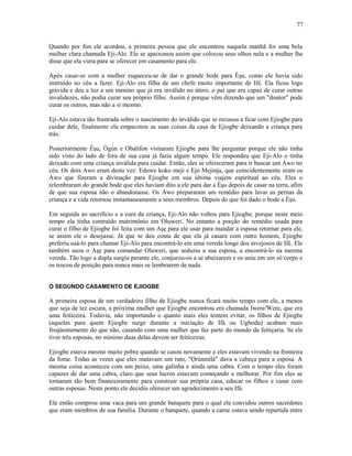 Quando por fim ele acordou, a primeira pessoa que ele encontrou naquela manhã foi uma bela
mulher clara chamada Eji-Alo. Ele se apaixonou assim que colocou seus olhos nela e a mulher lhe
disse que ela viera para se oferecer em casamento para ele.
Após casar-se com a mulher esqueceu-se de dar o grande bode para Èşu, como ele havia sido
instruído no céu a fazer. Eji-Alo era filha de um chefe muito importante de Ifé. Ela ficou logo
grávida e deu a luz a um menino que já era inválido no útero, o pai que era capaz de curar outras
invalidezes, não podia curar seu próprio filho. Assim é porque vêm dizendo que um "doutor" pode
curar os outros, mas não a si mesmo.
Eji-Alo estava tão frustrada sobre o nascimento do inválido que se recusou a ficar com Ejiogbe para
cuidar dele, finalmente ela empacotou as suas coisas da casa de Ejiogbe deixando a criança para
trás.
Posteriormente Èşu, Ògún e Obalifon visitaram Ejiogbe para lhe perguntar porque ele não tinha
sido visto do lado de fora de sua casa já fazia algum tempo. Ele respondeu que Eji-Alo o tinha
deixado com uma criança inválida para cuidar. Então, eles se ofereceram para ir buscar um Awo no
céu. Os dois Awo eram desta vez: Eduwe koko meji e Ejo Mejinja, que coincidentemente eram os
Awo que fizeram a divinação para Ejiogbe em sua última viajem espiritual ao céu. Eles o
relembraram do grande bode que eles haviam dito a ele para dar a Èşu depois de casar na terra, afim
de que sua esposa não o abandonasse. Os Awo prepararam um remédio para lavar as pernas da
criança e a vida retornou instantaneamente a seus membros. Depois do que foi dado o bode a Èşu.
Em seguida ao sacrifício e a cura da criança, Eji-Alo não voltou para Ejiogbe, porque neste meio
tempo ela tinha contraído matrimônio em Oluweri. No entanto a porção do remédio usada para
curar o filho de Ejiogbe foi feita com um Aşẹ para ele usar para mandar a esposa retornar para ele,
se assim ele o desejasse. Já que se deu conta de que ela já casara com outro homem, Ejiogbe
preferiu usá-lo para chamar Eji-Alo para encontrá-lo em uma vereda longe dos invejosos de Ifé. Ele
também usou o Aşẹ para comandar Oluweri, que seduziu a sua esposa, a encontrá-lo na mesma
vereda. Tão logo a dupla surgiu perante ele, conjurou-os a se abaixarem e os uniu em um só corpo e
os trocou de posição para nunca mais se lembrarem de nada.
O SEGUNDO CASAMENTO DE EJIOGBE
A primeira esposa de um verdadeiro filho de Ejiogbe nunca ficará muito tempo com ele, a menos
que seja de tez escura, a próxima mulher que Ejiogbe encontrou era chamada Iwere/Were, que era
uma feiticeira. Todavia, não importando o quanto mais eles tentem evitar, os filhos de Ejiogbe
(aqueles para quem Ejiogbe surge durante a iniciação de Ifá ou Ugbodu) acabam mais
freqüentemente do que não, casando com uma mulher que faz parte do mundo da feitiçaria. Se ele
tiver três esposas, no mínimo duas delas devem ser feiticeiras.
Ejiogbe estava mesmo muito pobre quando se casou novamente e eles estavam vivendo na fronteira
da fome. Todas as vezes que eles matavam um rato, "Ọrúnmìlá" dava a cabeça para a esposa. A
mesma coisa aconteceu com um peixe, uma galinha e ainda uma cabra. Com o tempo eles foram
capazes de dar uma cabra, claro que seus lucros estavam começando a melhorar. Por fim eles se
tornaram tão bem financeiramente para construir sua própria casa, educar os filhos e casar com
outras esposas. Neste ponto ele decidiu oferecer um agradecimento a seu Ifá.
Ele então comprou uma vaca para um grande banquete para o qual ele convidou outros sacerdotes
que eram membros de sua família. Durante o banquete, quando a carne estava sendo repartida entre
77
 