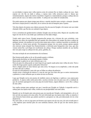 os convidados à esposa mais velha esperou como de costume lhe ser dada a cabeça da vaca. Após
esperar em vão lhe ser dada à cabeça, a esposa mais velha arrancou-a para si. Quase que
instantaneamente, alguns dos muitos sacerdotes vingativos a repreenderam, porque a cabeça não era
parte certa da vaca a ser dada a uma mulher. A cabeça da vaca então foi tomada dela.
Ela ainda esperou por algum tempo para deixar o marido interferir para corrigir a situação. Quando
não houve reação positiva vinda dele, ela se retirou da sala de banquete para o quarto.
Três dias depois ela juntou seus objetos pessoais fora da casa de Ejiogbe e foi morar com seu irmão
chamado Irókò, que lhe deu seu santuário logo depois.
Com a cerimônia de agradecimento acabada, Ejiogbe saiu em busca dela. Depois de vasculhar todo
lugar em vão ele foi a seu irmão que confirmou ter lhe dado refúgio.
Vendo onde estava Iwere, Ejiogbe perguntou-lhe porque ela o deixara tão sem cerimônia, com
lágrimas nos olhos ela respondeu-lhe que quando eles eram pobres ele sempre lhe dera a cabeça de
qualquer animal, eles podiam ter recursos para matar para comer e nenhum sacerdote ou membro de
sua família os visitou neste período. Ela perguntou porque isto era assim, porque apenas quando
eles estavam numa situação boa financeiramente o suficiente para banquetear uma vaca, que eles
vieram retirar-lhe o privilégio do recebimento da cabeça. Porque nenhum membro de sua família
não veio para exigir as cabeças do rato, peixe, galinha, etc...
Em uma recitação de um encantamento ela exclamou:
Que homem pode gabar-se de ser tão grande quanto o elefante.
Quem pode proclamar ser tão grande quanto o búfalo.
Quem pode se gabar de ser mais influente que o rei.
Nem um pano de cabeça pode ser mais largo do que aquele usado pelas mais velhas da noite. Nem a
corda tão longa quanto aquela usada pelas feiticeiras!
Nem o chapéu pode ser mais famoso que uma coroa. Na largura ou na amplitude, a mão não pode
ser mais alta que a cabeça.
O cume de uma palmeira é mais alto que as folhas na cabeça da palmeira.
Aonde existe a realização de música é o som do sino que toca mais alto que os outros instrumentos
a palmeira é a mais influente que as outras árvores na floresta.
Logo que Ejiogbe ouviu este poema ele também estava em lágrimas e suplicou a sua esposa para
perdoá-lo. A esposa então sentiu pena dele e aceitou retornar com ele para casa sob a condição de
que ele aceitaria apaziguá-la com uma peça de tecido branco, algum dinheiro e servir lhe a cabeça
de uma cabra.
Isto explica porque para qualquer um que é nascido por Ejiogbe no Ugbodu é requerido servir a
cabeça para sua esposa mais velha, à altura de sua prosperidade com uma cabra.
Quando sai na divinação para uma pessoa que era nascida por Ejiogbe, será perguntado a ele se já
tem servido sua esposa com uma cabra. Ele será informado que sua esposa mais velha, se amarela, é
uma feiticeira benevolente que poderá auxiliá-lo a prosperar na vida, providenciando ele de evitar
desprezá-la.
Por outro lado, se saiu no jogo para um homem cuja esposa saiu de sua casa, ele será avisado para ir
e lhe implorar para retornar para ele sem nenhuma demora, afim de que ele não retorne para a
penúria.
78
 
