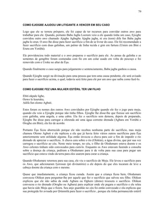 COMO EJIOGBE AJUDOU UM LITIGANTE A VENCER EM SEU CASO
Logo que ele se tornou próspero, ele foi capaz de ter recursos para convidar outros awo para
trabalhar para ele. Quando, portanto Baba Jagba Loorum veio a ele quando tinha um caso, Ejiogbe
convidou outro awo chamado Ajagba Agbagba Ajagba jagba, ni era (toon) difa fun Baba jagba
jagba lo orun. O awo lhe disse para fazer sacrifício a fim de se livrar do caso. Ele foi recomendado a
fazer sacrifício com duas galinhas, um palmo de linha tecida e gim em fartura (Unien em Bini e
Eruru em Yorùbá).
Ele providenciou todo material e o awo preparou o sacrifício para ele. As penas da galinha e as
sementes de gengibre foram costuradas com fio em um colar usado em volta do pescoço e foi
removido com o Uroke no altar de Èşu.
Quando finalmente o caso surgiu para julgamento e sentenciamento, Baba jagba ganhou a causa.
Quando Ejiogbe surgir na divinação para uma pessoa que tem uma causa pendente, ele será avisado
para fazer o sacrifício acima, o qual, todavia será feito para ele por um awo que saiba como fazê-lo.
COMO EJIOGBE FEZ UMA MULHER ESTÉRIL TER UM FILHO
Ebiti okpale ligbe,
Oowo le kuuruku,
Adifa fun olomo Agbuti.
Estes foram os nomes dos outros Awo convidados por Ejiogbe quando ele fez o jogo para moju,
quando ela veio a Ejiogbe porque não tinha filhos. Ejiogbe lhe disse-lhe que fizesse um sacrifício
com galinha, uma angola, e uma cabra. Ela fez o sacrifício sem demora, depois de preparado,
Ejiogbe lhe disse para carregar a oferenda até uma água corrente drenada (Agbara em Yorùbá e
Orogho em Bini), ela fez de acordo.
Portanto Èşu ficou aborrecido porque ele não recebeu nenhuma parte do sacrifício, mas moju
chamou Olomo Agbuti e ele replicou a ela que já havia feito vários outros sacrifícios para Èşu
anteriormente sem utilidade alguma. Èşu então invocou a chuva para cair a fim de impedir o rio
drenado de apreciar o sacrifício. A chuva caiu sobre o rio (Olokún), a água divina, que por sua vez
carregou o sacrifício ao céu. Neste meio tempo, no céu, o filho de Olodumare estava doente e os
Awo celestes tinham sido convocados para curá-lo. Enquanto os Awo estavam fazendo a consulta
sobre a doença da criança, pediram a Olodumare para ir de volta para sua casa para pegar um
sacrifício que estava vindo da terra para eles usarem para curar a criança.
Quando Olodumare retornou para sua casa, ele viu o sacrifício de Moju. Ele levou o sacrifício para
os Awo, que adicionaram Iyerosun (pó divinatório) a ele depois do que eles tocaram de leve a
cabeça doente da criança com o mesmo.
Quase que imediatamente, a criança ficou curada. Assim que a criança ficou bem, Olodumare
convocou Olókun para perguntar-lhe por aquele que fez o sacrifício que salvou seu filho. Olókun
explicou que ele não sabia da onde Agbara ou Oghoro (dreno) trouxera o sacrifício. Olókun
convocou o rio drenado (Orogho ou Agbara) para explicar onde ele pegara o sacrifício e ele releu
que havia sido Moju que o fizera. Seu anjo guardião no céu foi então convocado e ela explicou que
sua protegida foi avisada por Ọrúnmìlá para fazer o sacrifício , porque ela tinha permanecido estéril
79
 