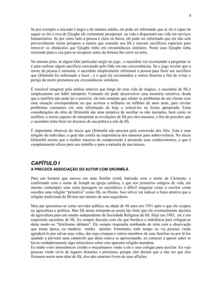 Se por exemplo o iniciado é negro e de estatura média, ele pode ser informado que se ele é capaz de
seguir os èto e ewọ de Ejiogbe ele certamente prosperará na vida e dispensará sua vida em serviços
humanitários. Se por outro lado à pessoa é clara ou baixa, ele pode ser informado que ele não será
provavelmente muito próspero a menos que consulte seu Ifá e execute sacrifícios especiais para
remover os obstáculos que Ejiogbe tinha em circunstâncias similares. Neste caso Ejiogbe tinha
retornado para o céu para se recuperar antes da fortuna lhe sorrir na terra.
No mesmo jeito, se algum Ọdu particular surgir no jogo , o sacerdote vai recomendar a perguntar se
é para realizar algum sacrifício executado pelo Ọdu em tais circunstâncias. Se o jogo revelar que a
morte da pessoa é iminente, o sacerdote simplesmente informará a pessoa para fazer um sacrifício
que Ọrúnmìlá foi informado a fazer , e o qual ele recomendou a outros fazerem a fim de evitar o
perigo da morte prematura em circunstâncias similares.
É razoável imaginar pela análise anterior que longe de uma vida de mágico, o sacerdote de Ifá é
simplesmente um hábil intérprete. Contanto ele pode desenvolver uma memória retentiva, desde
que a maiOría não pode ler e escrever, ele tem somente que relatar os problemas de um cliente com
uma situação correspondente ao que ocorreu a milhares ou milhões de anos atrás, para revelar
problemas constantes em uma informação de hoje e colocá-los na forma apropriada. Estas
considerações da obra de Ọrúnmìlá são uma tentativa de auxiliar os não iniciados, bem como os
neófitos, a serem capazes de interpretar as revelações de Ifá por eles mesmos, a fim de perceber que
o sacerdote tenta fazer no discurso de sua prática a arte de Ifá.
È importante observar do início que Ọrúnmìlá não procura pela conversão dos fiéis. Esta é uma
religião do indivíduo, o qual não confia na importância dos números para sobrevivência. No início
Ọrúnmìlá ensina que a melhor maneira de compreensão é prezando seus conhecimentos, o que é
completamente eficaz para seu trabalho e para a melodia de sua música.
CAPÍTULO I
A PRECOCE ASSOCIAÇÃO DO AUTOR COM ỌRÚNMÌLÁ
Para um homem que nasceu em uma família cristã, batizado com o nome de Clemente, e
confirmado com o nome de Joseph na igreja católica, e que nos primeiros estágios de vida, até
mesmo contemplei uma curta passagem no sacerdócio, é difícil imaginar como o escritor como
sucedeu uma religião “primitiva” como Ifá, ou Ifismo. Isso talvez vai indicar a força atrativa que a
religião tradicional de Ifá tem nas mentes de seus seguidores.
Meu pai aposentou-se como servidor público na idade de 48 anos em 1951 após o que ele ocupou
na agricultura e política. Mas Ifá atraiu tornando-se assim tão forte que ele eventualmente desistiu
da agricultura para um estudo independente da Sociedade Religiosa de Ifá. Hoje em 1983, ele é um
experiente sacerdote de Ifá. Eu sempre discutia com ele que bordava a indolência para refugiar-se
deste modo no “fetichismo idólatra”. Ele sempre respondia zombando de mim com a observação
que numa época, eu mudaria minha opinião. Entretanto, todo tempo eu via pessoas vindo
agradecê-lo por salvar suas vidas, das suas crianças e outros membros de suas famílias ou por tê-los
ajudado a prevenir uma catástrofe que deles estava se aproximando, eu comecei a querer saber se
havia verdadeiramente algo miraculoso sobre esta aparente religião mundana.
Eu tenho visto entusiásticos cristão e muçulmanos vindo a ele e seus colegas para auxiliar. Eu vejo
pessoas vindo vê-lo de lugares distantes e próximos, porque eles diziam que a não ser que eles
fizessem assim num altar de Ifá, eles não estariam livres de suas aflições.
8
 