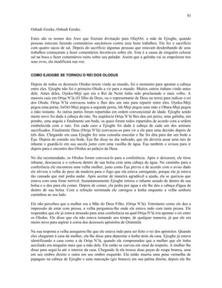 Oshudi Eereke, Oshudi Eereke.
Estes são os nomes dos Awo que fizeram divinação para OlayOrí, a mãe de Ejiogbe, quando
pessoas estavam fazendo comentários sarcásticos contra seus bons trabalhos. Ela fez o sacrifício
com quatro sacos de sal. Depois do sacrifício algumas pessoas que estavam desdenhando de seus
trabalhos começaram a fazer comentários favoráveis sobre ele. Esta é a causa de ninguém colocar
sal na boca e fazer comentários ruins sobre seu paladar. Assim que a galinha vai se empoleirar nos
seus ovos, ela modificará sua voz.
COMO EJIOGBE SE TORNOU O REI DOS OLODUS
Depois de todos os dezesseis Olodus terem vindo ao mundo, foi o momento para apontar a cabeça
entre eles. Ejiogbe não foi o primeiro Olodu a vir para o mundo. Muitos outros tinham vindo antes
dele. Antes deles, Oyeku-Meji que era o Rei da Noite tinha sido proclamado o mais velho. A
maioria caiu em Oríşa N’lá (O filho de Deus, ou o representante de Deus na terra) para indicar o rei
dos Olodu. Oríşa N’lá convocou todos e lhes deu um rato para repartir entre eles. Oyeku-Meji
pegou uma perna, IwOrí-Meji pegou a segunda perna, Idi-Meji pegou uma mão e Obara-Meji pegou
a mão restante. As outras partes foram repartidas em ordem convencional de idade. Ejiogbe sendo
muito novo foi dada à cabeça do rato. Na seqüência Oríşa N’lá lhes deu um peixe, uma galinha, um
pombo, uma angola e finalmente um bode, os quais foram todos repartidos de acordo com a ordem
estabelecida com o rato. Em cada caso a Ejiogbe foi dada à cabeça de cada um dos animais
sacrificados. Finalmente Deus (Oríşa N’lá) convocou-os para vir a ele para uma decisão depois de
três dias. Chegando em casa Ejiogbe fez uma consulta oracular e lhe foi dita para dar um bode a
Èşu. Depois de comido seu bode, Èşu lhe disse no dia indicado, que ele deveria assar uma raiz de
inhame e guardá-lo em sua sacola junto com uma vasilha de água. Èşu também o avisou para ir
depois para o encontro dos Olodus ao palácio de Deus.
No dia recomendado, os Olodus foram convocá-lo para a conferência. Após o deixarem, ele tirou
inhame, descascou e o colocou dentro de sua bolsa com uma cabaça de água. No caminho para a
conferência ele encontrou uma velha mulher, justo como Èşu previu e de acordo com o aviso dado
ele aliviou a velha do peso da madeira para o fogo que ela estava carregando, porque ela já estava
tão cansada que mal podia andar. Após aceitar de maneira agradável a ajuda, ela se queixou que
estava com uma fome terrível. Instantaneamente Ejiogbe retirou o inhame assado de dentro de sua
bolsa e o deu para ela comer. Depois de comer, ela pediu por água e ele lhe deu a cabaça d'água de
dentro de sua bolsa. Com a refeição terminada ele carregou a lenha enquanto a velha senhora
caminhou ao seu lado.
Ele não percebeu que a mulher era a Mãe do Deus Filho. (Oríşa N’lá). Entretanto como ele deu a
impressão de estar com pressa, a velha perguntou-lhe onde ele estava indo com tanta pressa. Ele
respondeu que ele já estava atrasado para uma conferência na qual Oríşa N’lá iria apontar o rei entre
os Olodus. Ele disse que ela não estava tomando seu tempo, de qualquer maneira, já que ele era
muito novo para aspirar à coroa dos dezesseis apóstolos de Ọrúnmìlá.
Na sua resposta a velha assegurou-lhe que ele estava indo para ser feito o rei dos apóstolos. Quando
eles chegaram à casa da mulher, ela lhe disse para depositar a lenha atrás da casa. Ejiogbe já estava
identificando a casa como a de Oríşa N’lá, quando ele compreendeu que a mulher que ele tinha
auxiliado era ninguém mais que a mãe dele. Ele então se curvou em sinal de respeito. A mulher lhe
disse para seguí-la até o interior da casa. Chegando lá ela trouxe duas peças de roupa branca, uma
em seu ombro direito e outra em seu ombro esquerdo. Ela então inseriu uma pena vermelha de
papagaio na cabeça de Ejiogbe e uma marcação (giz branco) em sua palma direita, depois ela lhe
81
 