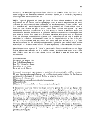 mostrou as 146 (Ota legbeje) pedras em frente e fora da casa de Oríşa N’lá e direcionou-o a ir e
sentar no topo de uma pedra branca no meio. Em seu novo enxoval, ele foi se sentar lá, enquanto os
outros esperavam em uma câmara de Deus.
Depois Oríşa N’lá perguntou aos outros por quem eles ainda estavam esperando e todos eles
responderam que eles estavam esperando por Ejiogbe. Oríşa N’lá então perguntou-lhes pelo nome
do homem que estava sentado lá fora. Nem mesmo eles puderam reconhecê-lo como Ejiogbe. Oríşa
N’lá orientou-os a ir e prestar respeitos ao homem. Um após o outro eles foram se prostrar e tocar o
chão com suas cabeças nos pés da onde Ejiogbe estava sentado. Em seguida Oríşa N’lá
formalmente proclamou Ejiogbe como o rei dos Olodus da família de Ọrúnmìlá. Quase que
unanimemente, todos os outros Olodus se queixaram aborrecidos demonstrando sua desaprovação
pela nomeação do mais novo Olodu para chefiar entre todos eles. Neste ponto Deus lhes perguntou
como eles repartiram os animais que ele tinha dado a eles durante os sete dias no período de
avaliação. Eles explicaram como eles os dividiram. Ele lhes perguntou a quem foi dada a cabeça de
cada um desses animais e eles confirmaram que tinham dado para Ejiogbe. Oríşa N’lá então
exclamou que foram eles que voluntariamente apontaram Ejiogbe para ser o seu Rei, porque quando
a cabeça está fora do corpo, o resto não tem vida. Com aquela observação eles todos se dispersaram.
Quando eles deixaram o palácio de Orişa N’lá, todos eles decidiram prender Ejiogbe em seus fortes
braços. Não apenas resolveram não se reconciliar com ele como também decidiram nem servi-lo
nem visitá-lo. Antes da dispersão Ejiogbe compôs um poema o qual ele usou como um
encantamento:
Oja nii ki owo jaa,
Owuwu oni koo wo won wuu
Ikpe Akiko kiiga akika deenu,
Ikpe Oríre kii gun Oríre deenu,
Etuu kii olo tu won nimo,
Inu lo otin ire efo ebire wa.
Com aquele encantamento especial, esperava neutralizar todas as maquinações maléficas contra ele.
Ele usou algumas espécies de folhas para este propósito. Após aquele incidente, eles lhe disseram
que antes não podiam aceitá-lo como rei, ele teria de banqueteá-los com:
200 cabaças de inhame assado.
200 potes de sopa preparada com diferentes tipos de carnes
200 cuias de vinho.
200 cestas de obi, etc, dando lhe sete dias para organizar o banquete.
É desnecessário dizer que parecia uma tarefa impossível porque eles sabiam que Ejiogbe não
poderia bancar financeiramente um banquete daquele tamanho. Ejiogbe sentou-se lamentando de
sua pobreza, e a perspectiva de se tornar um pastor sem rebanho. Entrementes, Èşu veio a eles para
descobrir a causa de sua melancolia e ele explicou que não tinha dinheiro disponível para financiar
esmeradamente o banquete solicitado pelos Olodus, antes de eles poderem aceitar se submeter a ele.
Èşu replicou que o problema seria resolvido se Ejiogbe lhe desse mais outro bode. Ejiogbe não
perdeu tempo em dar o outro bode para Èşu. Após comer o bode, Èşu avisou-o a preparar apenas
uma de cada de todas as coisas necessárias para o banquete e para fazer cento e noventa e nove
recipientes adicionais cheios de cada item e enfileirá-los fora do salão do banquete no dia indicado.
Ejiogbe seguiu a recomendação de Èşu adequadamente, neste meio tempo, cada um dos Olodu tinha
estado fazendo pilhérias dele, já que eles sabiam que não havia jeito para Ejiogbe poder
providenciar o banquete.
82
 