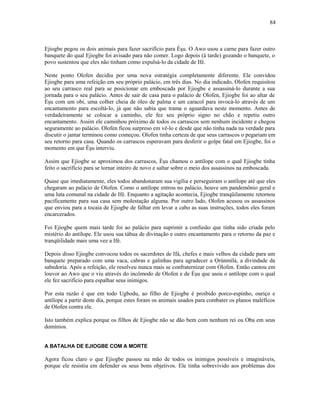 Ejiogbe pegou os dois animais para fazer sacrifício para Èşu. O Awo usou a carne para fazer outro
banquete do qual Ejiogbe foi avisado para não comer. Logo depois (à tarde) gozando o banquete, o
povo sustentou que eles não tinham como expulsá-lo da cidade de Ifé.
Neste ponto Olofen decidiu por uma nova estratégia completamente diferente. Ele convidou
Ejiogbe para uma refeição em seu próprio palácio, em três dias. No dia indicado, Olofen requisitou
ao seu carrasco real para se posicionar em emboscada por Ejiogbe e assassiná-lo durante a sua
jornada para o seu palácio. Antes de sair de casa para o palácio de Olofen, Ejiogbe foi ao altar de
Èşu com um obi, uma colher cheia de óleo de palma e um caracol para invocá-lo através de um
encantamento para escoltá-lo, já que não sabia que trama o aguardava neste momento. Antes de
verdadeiramente se colocar a caminho, ele fez seu próprio signo no chão e repetiu outro
encantamento. Assim ele caminhou próximo de todos os carrascos sem nenhum incidente e chegou
seguramente ao palácio. Olofen ficou surpreso em vê-lo e desde que não tinha nada na verdade para
discutir o jantar terminou como começou. Olofen tinha certeza de que seus carrascos o pegariam em
seu retorno para casa. Quando os carrascos esperavam para desferir o golpe fatal em Ejiogbe, foi o
momento em que Èşu interviu.
Assim que Ejiogbe se aproximou dos carrascos, Èşu chamou o antílope com o qual Ejiogbe tinha
feito o sacrifício para se tornar inteiro de novo e saltar sobre o meio dos assassinos na emboscada.
Quase que imediatamente, eles todos abandonaram sua vigília e perseguiram o antílope até que eles
chegaram ao palácio de Olofen. Como o antílope entrou no palácio, houve um pandemônio geral e
uma luta comunal na cidade de Ifé. Enquanto a agitação acontecia, Ejiogbe tranqüilamente retornou
pacificamente para sua casa sem molestação alguma. Por outro lado, Olofen acusou os assassinos
que enviou para a tocaia de Ejiogbe de falhar em levar a cabo as suas instruções, todos eles foram
encarcerados.
Foi Ejiogbe quem mais tarde foi ao palácio para suprimir a confusão que tinha sido criada pelo
mistério do antílope. Ele usou sua tábua de divinação e outro encantamento para o retorno da paz e
tranqüilidade mais uma vez a Ifé.
Depois disso Ejiogbe convocou todos os sacerdotes de Ifá, chefes e mais velhos da cidade para um
banquete preparado com uma vaca, cabras e galinhas para agradecer a Ọrúnmìlá, a divindade da
sabedoría. Após a refeição, ele resolveu nunca mais se confraternizar com Olofen. Então cantou em
louvor ao Awo que o viu através do incômodo de Olofen e de Èşu que usou o antílope com o qual
ele fez sacrifício para espalhar seus inimigos.
Por esta razão é que em todo Ugbodu, ao filho de Ejiogbe é proibido porco-espinho, ouriço e
antílope a partir deste dia, porque estes foram os animais usados para combater os planos maléficos
de Olofen contra ele.
Isto também explica porque os filhos de Ejiogbe não se dão bem com nenhum rei ou Oba em seus
domínios.
A BATALHA DE EJIOGBE COM A MORTE
Agora ficou claro o que Ejiogbe passou na mão de todos os inimigos possíveis e imagináveis,
porque ele resistiu em defender os seus bons objetivos. Ele tinha sobrevivido aos problemas dos
84
 