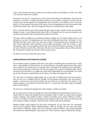 leigos e dos sacerdotes da mesma maneira de sua família, dentre as divindades, e do Rei. Foi, então
a vez da morte tomá-lo em combate.
O nome do Awo que fez o jogo para ele nesta ocasião foi Iku Kie ja nile Olodumare Aron kiija nile
Olodumare. (A morte e a doença não fazem guerra na casa de Deus). Ejiogbe foi avisado que ele
morreria antes do fim daquele ano. Rapidamente ele fez sacrifício com duzentos sinos e um bode
para Èşu. O sino sempre soará pois ele não morre. O sino foi preparado por dois Awo para ele estar
soando toda manhã, com o que ele foi capaz de sobreviver ao final do ano e muito além.
Este é o tipo de sacrifício que é feito quando Ejiogbe surge no jogo e prediz a morte do consulente.
Quando a morte viu que Ejiogbe tinha sobrevivido a ele naquele ano, fez uma nova tentativa com
um próximo plano para deter a respiração dele dentro de sete dias.
Tão logo a Morte estabeleceu sua mórbida estratégia, Ejiogbe teve um sonho naquela noite e a viu
pairando ao seu redor. Ele rapidamente convocou seus subordinados para fazer a divinação. O Awo
chamado Una Oke, rororo moota, lhe disse que a morte o tinha marcado para ser abatido em sete
dias. Ele foi informado a fazer sacrifício com um bode, uma galinha e vinte obi. O bode e o galo
foram dados a Èşu e ele iria quebrar cada um dos vinte obi para Ifá durante o período de vinte dias.
Ele estava abrindo os obi de Ifá e então disse: Me deixe viver para quebrar obi para Ifá no próximo
dia. Seja qual for o pedaço de obi para o Ikin ele nunca morre.
No final ele viveu até os próximos quinze anos.
CARACTERÍSTICAS NOTÁVEIS DE EJIOGBE
Em um poema especial, Ejiogbe revela que se ele surgir no Ugbodu para uma pessoa que é muito
clara, a paternidade da mesma deverá ser meticulosamente examinada porque talvez haja algum
temor sobre isto. Ele enfatiza que se a verdade sobre a ascendência do neófito não for examinada, o
risco de morte prematura é muito real. Ele diz que ninguém iria censurar a Ọrúnmìlá sobre a morte
prematura de um iniciado se a verdade não é dita sobre a duplicidade de sua paternidade. Ele insiste
que há meio da pessoa, especialmente se ele é baixo, irá sempre ser próspero na vida.
Por outro lado, ele proclama enfaticamente que se ele surge no Ugbodu para uma pessoa negra e
alta, ele deve ser o verdadeiro filho de Ejiogbe. Ele não apenas irá prosperar, mas será famoso e
popular. A pessoa será sem dúvida honrada com um título alto ou tradicional mais tarde na vida,
proporcionando a ele caminho livre para Ifá assisti-lo. A pessoa não será dada a jogos de trapaças
sujas ou ambivalência.
Ele diz que é o iniciado para Ejiogbe que sofrerá traição e o dobro da conduta.
De um modo geral a criança de Ejiogbe tem muita dificuldade para superar barreiras antes de ver a
ribalta.Todas as crianças de Ejiogbe devem de qualquer modo se abster de comer carne de alguns
animais, antílope, ouriço (Ekhui em Bini e Akika em Yorùbá), porco espinho (Okhaen em Bini e
Ururee em Yorùbá). Os filhos de Ejiogbe deverão também tentar evitar comer uma fruta parecida
com a banana e inhame vermelho a fim de prevenir o risco de uma dor de estômago.
Quando Ejiogbe auxilia alguém, ele fará então sinceramente. Se por outro lado ele é afrontado
acerca de uma agressão, destrói irreparavelmente. Filhos de Ejiogbe são por outro lado muito
perseverantes e bondosos. Ainda assim ele é totalmente capaz de mudar a sorte porque Ọrúnmìlá
não acredita nas impossibilidades, como podem ser vistas no poema a seguir composto por Ejiogbe.
85
 