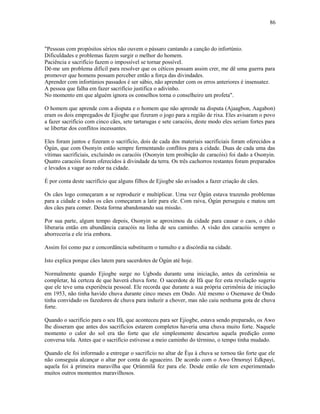 "Pessoas com propósitos sérios não ouvem o pássaro cantando a canção do infortúnio.
Dificuldades e problemas fazem surgir o melhor do homem.
Paciência e sacrifício fazem o impossível se tornar possível.
Dê-me um problema difícil para resolver que os céticos possam assim crer, me dê uma guerra para
promover que homens possam perceber então a força das divindades.
Aprender com infortúnios passados é ser sábio, não aprender com os erros anteriores é insensatez.
A pessoa que falha em fazer sacrifício justifica o adivinho.
No momento em que alguém ignora os conselhos torna o conselheiro um profeta".
O homem que aprende com a disputa e o homem que não aprende na disputa (Ajaagbon, Aagabon)
eram os dois empregados de Ejiogbe que fizeram o jogo para a região de rixa. Eles avisaram o povo
a fazer sacrifício com cinco cães, sete tartarugas e sete caracóis, deste modo eles seriam fortes para
se libertar dos conflitos incessantes.
Eles foram juntos e fizeram o sacrifício, dois de cada dos materiais sacrificiais foram oferecidos a
Ògún, que com Osonyin estão sempre fermentando conflitos para a cidade. Duas de cada uma das
vítimas sacrificiais, excluindo os caracóis (Osonyin tem proibição de caracóis) foi dado a Osonyin.
Quatro caracóis foram oferecidos à divindade da terra. Os três cachorros restantes foram preparados
e levados a vagar ao redor na cidade.
É por conta deste sacrifício que alguns filhos de Ejiogbe são avisados a fazer criação de cães.
Os cães logo começaram a se reproduzir e multiplicar. Uma vez Ògún estava trazendo problemas
para a cidade e todos os cães começaram a latir para ele. Com raiva, Ògún perseguiu e matou um
dos cães para comer. Desta forma abandonando sua missão.
Por sua parte, algum tempo depois, Osonyin se aproximou da cidade para causar o caos, o chão
liberaria então em abundância caracóis na linha de seu caminho. A visão dos caracóis sempre o
aborreceria e ele iria embora.
Assim foi como paz e concordância substituem o tumulto e a discórdia na cidade.
Isto explica porque cães latem para sacerdotes de Ògún até hoje.
Normalmente quando Ejiogbe surge no Ugbodu durante uma iniciação, antes da cerimônia se
completar, há certeza de que haverá chuva forte. O sacerdote de Ifá que fez esta revelação sugeriu
que ele teve uma experiência pessoal. Ele recorda que durante a sua própria cerimônia de iniciação
em 1953, não tinha havido chuva durante cinco meses em Ondo. Até mesmo o Osemawe de Ondo
tinha convidado os fazedores de chuva para induzir a chover, mas não caiu nenhuma gota de chuva
forte.
Quando o sacrifício para o seu Ifá, que aconteceu para ser Ejiogbe, estava sendo preparado, os Awo
lhe disseram que antes dos sacrifícios estarem completos haveria uma chuva muito forte. Naquele
momento o calor do sol era tão forte que ele simplesmente descartou aquela predição como
conversa tola. Antes que o sacrifício estivesse a meio caminho do término, o tempo tinha mudado.
Quando ele foi informado a entregar o sacrifício no altar de Èşu à chuva se tornou tão forte que ele
não conseguia alcançar o altar por conta do aguaceiro. De acordo com o Awo Omoruyi Edkpayi,
aquela foi à primeira maravilha que Ọrúnmìlá fez para ele. Desde então ele tem experimentado
muitos outros momentos maravilhosos.
86
 