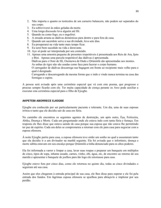 2. Não importa o quanto os testículos de um carneiro balancem, não podem ser separados do
seu corpo.
3. Eu sobreviverei às mãos geladas da morte.
4. Uma longa discussão leva alguém até Ifé.
5. Quando eu como fogo, eu o engolirei.
6. A enxada arrasta as dádivas domésticas para dentro e para fora de casa.
7. Quando um sacerdote serve a sua divindade, leva sete dias.
8. Eu prosperarei na vida tanto mais tempo ficar.
9. Eu serei bem sucedido na vida e doravante.
10. Ayo só pode ser interpretada por seu conteúdo.
11. Apenas uma amostra pequena de presentes respeitáveis é presenteada aos Reis de Ara, Ijeto
e Bini. Apenas uma parcela respeitável das dádivas é apresentada.
Dádivas para o Ooni de Ifé, Osemowa de Ondo e Ọrúnmìlá são apresentadas aos montes.
As unhas do tigre não são usadas como faca para lacerar o corpo humano.
O carregador de dádivas descarrega sua bagagem em frente ao recipiente mais velho para o
qual é designado.
Carregando e descarregando da mesma forma que o indo e vindo nunca termina na casa das
formigas e cupins.
A pessoa será avisada após uma cerimônia especial que vá com este poema, que progresso e
proezas sempre ficarão com ele. Ter muita capacidade de crença perante os Awo pode auxiliar a
executar esta cerimônia especial para o filho de Ejiogbe.
AKPETEBI ABORRECE EJIOGBE
Ejiogbe era conhecido por ser particularmente paciente e tolerante. Um dia, uma de suas esposas
irritou-o tanto que ele decidiu sair de casa em fúria.
No caminho ele encontrou os seguintes agentes de destruição, um após outro, Èşu, Feiticeira,
Abiku, Doença e Morte. Cada um perguntando onde ele estava indo com tanta fúria e fumaça. Em
resposta ele lhes disse que estava saindo de casa porque sua esposa que não estava lhe permitindo
ter paz de espírito. Cada um deles se comprometeu a retornar com ele para casa para negociar com a
esposa ofensora.
À noite Ejiogbe partiu para casa, a esposa ofensora teve então um sonho no qual a assustaram tanto
que ela decidiu ir a um divinador na manhã seguinte. Ela foi avisada que o infortúnio, doença e
morte súbita estavam em seu encalço porque Ọrúnmìlá a tinha denunciado para os altos poderes.
Ela foi informada a varrer e limpar a casa, lavar suas roupas e preparar um banquete em múltiplos
de cinco, tipos de sopa, inhame assado, carnes, vinho, obi, água, etc, de encontro ao retorno do seu
marido e apresentar o banquete de joelhos para tão logo ele retornasse para casa.
Ejiogbe esteve fora por cinco dias, como ele retornou no quinto dia, todas as cinco divindades o
seguiram até sua casa.
Assim que eles chegaram à entrada principal de sua casa, ele lhes disse para esperar e ele foi pela
entrada dos fundos. Em lágrimas esposa ofensora se ajoelhou para abraçá-lo e implorar por seu
perdão.
88
 