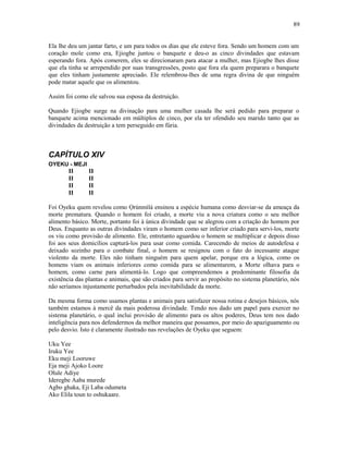 Ela lhe deu um jantar farto, e um para todos os dias que ele esteve fora. Sendo um homem com um
coração mole como era, Ejiogbe juntou o banquete e deu-o as cinco divindades que estavam
esperando fora. Após comerem, eles se direcionaram para atacar a mulher, mas Ejiogbe lhes disse
que ela tinha se arrependido por suas transgressões, posto que fora ela quem preparara o banquete
que eles tinham justamente apreciado. Ele relembrou-lhes de uma regra divina de que ninguém
pode matar aquele que os alimentou.
Assim foi como ele salvou sua esposa da destruição.
Quando Ejiogbe surge na divinação para uma mulher casada lhe será pedido para preparar o
banquete acima mencionado em múltiplos de cinco, por ela ter ofendido seu marido tanto que as
divindades da destruição a tem perseguido em fúria.
CAPÍTULO XIV
OYEKU - MEJI
II II
II II
II II
II II
Foi Oyeku quem revelou como Ọrúnmìlá ensinou a espécie humana como desviar-se da ameaça da
morte prematura. Quando o homem foi criado, a morte viu a nova criatura como o seu melhor
alimento básico. Morte, portanto foi à única divindade que se alegrou com a criação do homem por
Deus. Enquanto as outras divindades viram o homem como ser inferior criado para servi-los, morte
os viu como provisão de alimento. Ele, entretanto aguardou o homem se multiplicar e depois disso
foi aos seus domicílios capturá-los para usar como comida. Carecendo de meios de autodefesa e
deixado sozinho para o combate final, o homem se resignou com o fato do incessante ataque
violento da morte. Eles não tinham ninguém para quem apelar, porque era a lógica, como os
homens viam os animais inferiores como comida para se alimentarem, a Morte olhava para o
homem, como carne para alimentá-lo. Logo que compreendemos a predominante filosofia da
existência das plantas e animais, que são criados para servir ao propósito no sistema planetário, nós
não seríamos injustamente perturbados pela inevitabilidade da morte.
Da mesma forma como usamos plantas e animais para satisfazer nossa rotina e desejos básicos, nós
também estamos à mercê da mais poderosa divindade. Tendo nos dado um papel para exercer no
sistema planetário, o qual inclui provisão de alimento para os altos poderes, Deus tem nos dado
inteligência para nos defendermos da melhor maneira que possamos, por meio do apaziguamento ou
pelo desvio. Isto é claramente ilustrado nas revelações de Oyeku que seguem:
Uku Yee
Iruku Yee
Eku meji Looruwe
Eja meji Ajoko Loore
Olule Adiye
Ideregbe Aaba murede
Agbo ghaka, Eji Laba odumeta
Ako Elila toun to oshukaare.
89
 