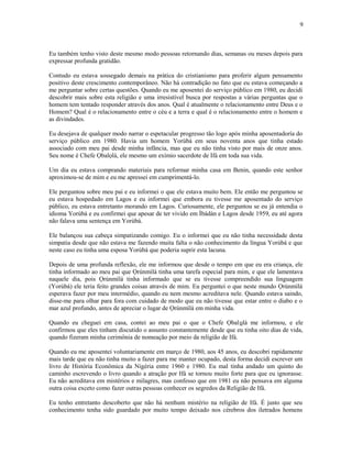 Eu também tenho visto deste mesmo modo pessoas retornando dias, semanas ou meses depois para
expressar profunda gratidão.
Contudo eu estava sossegado demais na prática do cristianismo para proferir algum pensamento
positivo deste crescimento contemporâneo. Não há contradição no fato que eu estava começando a
me perguntar sobre certas questões. Quando eu me aposentei do serviço público em 1980, eu decidi
descobrir mais sobre esta religião e uma irresistível busca por respostas a várias perguntas que o
homem tem tentado responder através dos anos. Qual é atualmente o relacionamento entre Deus e o
Homem? Qual é o relacionamento entre o céu e a terra e qual é o relacionamento entre o homem e
as divindades.
Eu desejava de qualquer modo narrar o espetacular progresso tão logo após minha aposentadoría do
serviço público em 1980. Havia um homem Yorùbá em seus noventa anos que tinha estado
associado com meu pai desde minha infância, mas que eu não tinha visto por mais de onze anos.
Seu nome é Chefe Ọbalọlá, ele mesmo um exímio sacerdote de Ifá em toda sua vida.
Um dia eu estava comprando materiais para reformar minha casa em Benin, quando este senhor
aproximou-se de mim e eu me apressei em cumprimentá-lo.
Ele perguntou sobre meu pai e eu informei o que ele estava muito bem. Ele então me perguntou se
eu estava hospedado em Lagos e eu informei que embora eu tivesse me aposentado do serviço
público, eu estava entretanto morando em Lagos. Curiosamente, ele perguntou se eu já entendia o
idioma Yorùbá e eu confirmei que apesar de ter vivido em Ìbàdàn e Lagos desde 1959, eu até agora
não falava uma sentença em Yorùbá.
Ele balançou sua cabeça simpatizando comigo. Eu o informei que eu não tinha necessidade desta
simpatia desde que não estava me fazendo muita falta o não conhecimento da língua Yorùbá e que
neste caso eu tinha uma esposa Yorùbá que poderia suprir esta lacuna.
Depois de uma profunda reflexão, ele me informou que desde o tempo em que eu era criança, ele
tinha informado ao meu pai que Ọrúnmìlá tinha uma tarefa especial para mim, e que ele lamentava
naquele dia, pois Ọrúnmìlá tinha informado que se eu tivesse compreendido sua linguagem
(Yorùbá) ele teria feito grandes coisas através de mim. Eu perguntei o que neste mundo Ọrúnmìlá
esperava fazer por meu intermédio, quando eu nem mesmo acreditava nele. Quando estava saindo,
disse-me para olhar para fora com cuidado de modo que eu não tivesse que estar entre o diabo e o
mar azul profundo, antes de apreciar o lugar de Ọrúnmìlá em minha vida.
Quando eu cheguei em casa, contei ao meu pai o que o Chefe Ọbalọlá me informou, e ele
confirmou que eles tinham discutido o assunto constantemente desde que eu tinha oito dias de vida,
quando fizeram minha cerimônia de nomeação por meio da religião de Ifá.
Quando eu me aposentei voluntariamente em março de 1980, aos 45 anos, eu descobri rapidamente
mais tarde que eu não tinha muito a fazer para me manter ocupado, desta forma decidi escrever um
livro de História Econômica da Nigéria entre 1960 e 1980. Eu mal tinha andado um quinto do
caminho escrevendo o livro quando a atração por Ifá se tornou muito forte para que eu ignorasse.
Eu não acreditava em mistérios e milagres, mas confesso que em 1981 eu não pensava em alguma
outra coisa exceto como fazer outras pessoas conhecer os segredos da Religião de Ifá.
Eu tenho entretanto descoberto que não há nenhum mistério na religião de Ifá. É justo que seu
conhecimento tenha sido guardado por muito tempo deixado nos cérebros dos iletrados homens
9
 