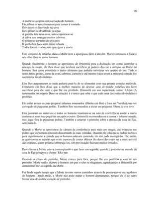 A morte se alegrou com a criação do homem.
Ele pilhou os seres humanos para comer à vontade.
Dois ratos se divertindo na terra
Dois peixes se divertindo na água
A galinha tem seus ovos, indo empoleirar-se
A cabra tem entregue muitos cabritos.
O poderoso carneiro de três anos
O gordo boi doou com carne robusta
Todos foram criados para apaziguar a morte.
Este conjunto de criações dada a Morte nem a apaziguou, nem a satisfez. Morte continuou a focar o
seu olhar fixo na carne humana.
Quando finalmente o homem se aproximou de Ọrúnmìlá para a divinação em como controlar a
ameaça da morte, ele lhes disse que nenhum sacrifício já poderia desviar a atenção da Morte do
homem. Sua carne constituía o único alimento que poderia satisfazer seu apetite divino. Todo o
resto, ratos, peixes, carne de aves, cabritos, carneiro e até mesmo vacas eram a principal comida dos
sacerdotes das divindades.
Eles lhes perguntaram se nada poderia pará-lo de se alimentar com sua própria comida preferida.
Entretanto ele lhes disse que a melhor maneira de desviar uma divindade maléfica era fazer
sacrifício para ela com o que lhe era proibido. Ọrúnmìlá em sua capacitação como Ukpin (A
testemunha do próprio Deus na criação) é o único que sabe o que cada uma das outras divindades é
proibida.
Ele então avisou os para preparar inhames amassados (Obobo em Bini e Ewo em Yorùbá) para ser
carregado de pequenas pedras. Também lhes recomendou a trazer um pequeno filhote de ave vivo.
Eles juntaram os materiais e todos os homens reuniram-se na sala de conferência aonde a morte
costumava usar para pegá-los um após o outro. Ọrúnmìlá recomendou-os a comer o inhame assado,
mas jogar fora às pequenas pedras. Também a amarrar o pintinho sobre a entrada da casa de Èşu,
sem matá-lo.
Quando a Morte se aproximou da câmara de conferência para mais um ataque, ele tropeçou nas
pedras que os homens estavam descartando de suas comidas. Quando ele colocou as pedras na boca
para experimentar a comida que os homens estavam comendo, ele não pode mastigá-las. Ele, então,
se questionou se aqueles que eram capazes de comer objetos tão duros deveriam ser a mais terrivel
das criaturas, quem poderia sobrepujá-los, sob provocação ficavam muitos irritados.
Desta forma a Morte estava contemplando o que fazer em seguida, quando o pintinho na entrada da
casa de Èşu começou a chorar: Uku yee.
Ouvindo o choro do pintinho, Morte correu para fora, porque lhe era proibido o som de um
pintinho. Morte então, deixou o homem em paz e eles se alegraram, agradecendo a Ọrúnmìlá por
demonstrar-lhes o segredo da Morte.
Foi desde aquele tempo que a Morte inventa outros caminhos através de procuradores ou caçadores
do homem. Desde então, a Morte não pode matar o homem diretamente, porque ele é de outra
forma uma divindade coração de pintinho.
90
 