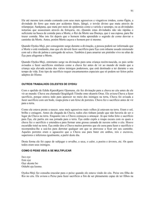 Ele até mesmo tem estado contando com seus mais agressivos e vingativos irmãos, como Ògún, a
divindade do ferro que mata por acidentes fatais, Şàngó, o trovão divino que mata através de
relampejar, Sankpana, que mata por meio de epidemias como a varíola e sarampo, ou as divindades
noturnas que assassinam através da feitiçaria, etc...Quando estas divindades não são rápidas o
suficiente na busca de comida para a Morte, o Rei da Morte usa Doença, que é sua esposa, para lhe
trazer comida. Mas isto foi depois que o homem tinha aprendido o segredo de como desviar o
caminho da Morte. Antes, porém Morte caçava o homem por si mesmo.
Quando Oyeku-Meji, por conseguinte surge durante a divinação, a pessoa poderá ser informada que
a Morte o está rondando, mas que ele deverá fazer sacrifício para Èşu com inhame assado misturado
com sal e óleo de palma e carregado de seixos. Também é para amarrar um pintinho vivo no altar de
Èşu para afugentar a Morte.
Quando Oyeku-Meji, entretanto surge na divinação para uma criança recém-nascida, os pais serão
avisados a fazer sacrifícios similares como a chuva fez antes de vir ao mundo de modo que a
criança seja elevada acima dos vários inimigos poderosos, que está destinado a ter durante o seu
tempo de vida. Este tipo de sacrifício requer encantamentos especiais que só podem ser feitos pelos
adeptos do Ifismo.
OUTROS TRABALHOS CELESTES DE OYEKU
Com o apelido de Edidu KpereKpere Ojumuna, ele fez divinação para a chuva no céu antes de ele
vir ao mundo. Chuva era chamada Ojogidigidi Tiinshe omo okunrin Orun. Ele avisou Chuva a fazer
sacrifício, porque estava indo para aparecer no meio dos inimigos na terra, Chuva foi avisada a
fazer sacrifício com um bode, roupa preta e um feixe de porretes. Chuva fez o sacrifício antes de vir
para a terra.
Como ele estava preste a nascer, seus mais agressivos mais velhos já estavam na terra. Eram o sol,
brilho e estiagem. Antes da chegada da Chuva, todos eles tinham jurado que não haveria de ser o
lugar da Chuva na terra. Enquanto isto a Chuva começou a ameaçar. Já que tinha feito o sacrifício
para Èşu, ele partiu em sua jornada para a terra. Èşu então expôs a roupa escura com os quais a
chuva fez o sacrifício e estendeu-a para formar uma grossa camada de nuvens sobre o céu. Houve
escuridão total na terra. Èşu então deu a Chuva muitos porretes que ele usou para fazer o sacrifício e
recomendou-lhe a usá-los para derrotar qualquer um que se atrevesse a ficar em seu caminho.
Aqueles porretes eram o aguaceiro que a Chuva usa para bater em ambos, reis e escravos,
superiores e inferiores igualmente, a partir deste dia.
Desta forma ele foi capaz de subjugar o orvalho, a seca, o calor, a poeira e árvores, etc. Os quais
todos eram seus inimigos.
COMO O PEIXE VEIO A SE MULTIPLICAR
Iwo oye
Emi oye
Oye okonte bo
Oshebi oju loomo.
Oyeku-Meji fez consulta oracular para o peixe quando ele estava vindo do céu. Peixe era filha do
Rio no céu. Ele avisou a Peixe para fazer sacrifício a fim de ser plenamente capaz de ter filhos na
91
 