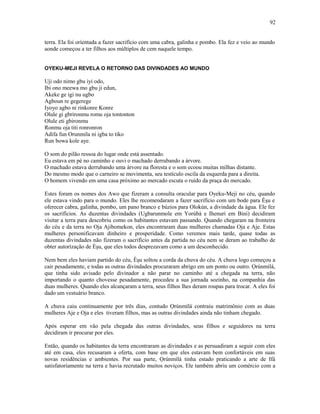 terra. Ela foi oríentada a fazer sacrifício com uma cabra, galinha e pombo. Ela fez e veio ao mundo
aonde começou a ter filhos aos múltiplos de cem naquele tempo.
OYEKU-MEJI REVELA O RETORNO DAS DIVINDADES AO MUNDO
Uji odo nimo gbu iyi odo,
Ibi ono meewa mo gbu ji edun,
Akeke ge igi nu ugbo
Agboun re gegerege
Iyoyo agbo ni rinkonre Konre
Olule gi gbrironmu romu oja tontonton
Olule eti gbironmu
Ronmu oja titi ronronron
Adifa fun Orunmila ni igba to tiko
Run bowa kole aye.
O som do pilão ressoa do lugar onde está assentado.
Eu estava em pé no caminho e ouvi o machado derrubando a árvore.
O machado estava derrubando uma árvore na floresta e o som ecoou muitas milhas distante.
Do mesmo modo que o carneiro se movimenta, seu testículo oscila da esquerda para a direita.
O homem vivendo em uma casa próximo ao mercado escuta o ruído da praça do mercado.
Estes foram os nomes dos Awo que fizeram a consulta oracular para Oyeku-Meji no céu, quando
ele estava vindo para o mundo. Eles lhe recomendaram a fazer sacrifício com um bode para Èşu e
oferecer cabra, galinha, pombo, um pano branco e búzios para Olokún, a divindade da água. Ele fez
os sacrifícios. As duzentas divindades (Ugbarunmole em Yorùbá e Ihenuri em Bini) decidiram
visitar a terra para descobriu como os habitantes estavam passando. Quando chegaram na fronteira
do céu e da terra no Oja Ajibomekon, eles encontraram duas mulheres chamadas Oja e Aje. Estas
mulheres personificavam dinheiro e prosperidade. Como veremos mais tarde, quase todas as
duzentas divindades não fizeram o sacrifício antes da partida no céu nem se deram ao trabalho de
obter autorízação de Èşu, que eles todos desprezavam como a um desconhecido.
Nem bem eles haviam partido do céu, Èşu soltou a corda da chuva do céu. A chuva logo começou a
cair pesadamente, e todas as outras divindades procuraram abrigo em um ponto ou outro. Ọrúnmìlá,
que tinha sido avisado pelo divinador a não parar no caminho até a chegada na terra, não
importando o quanto chovesse pesadamente, procedeu a sua jornada sozinho, na companhia das
duas mulheres. Quando eles alcançaram a terra, seus filhos lhes deram roupas para trocar. A eles foi
dado um vestuário branco.
A chuva caiu continuamente por três dias, contudo Ọrúnmìlá contraiu matrimônio com as duas
mulheres Aje e Oja e eles tiveram filhos, mas as outras divindades ainda não tinham chegado.
Após esperar em vão pela chegada das outras divindades, seus filhos e seguidores na terra
decidiram ir procurar por eles.
Então, quando os habitantes da terra encontraram as divindades e as persuadiram a seguir com eles
até em casa, eles recusaram a oferta, com base em que eles estavam bem confortáveis em suas
novas residências e ambientes. Por sua parte, Ọrúnmìlá tinha estado praticando a arte de Ifá
satisfatoríamente na terra e havia recrutado muitos noviços. Ele também abriu um comércio com a
92
 