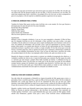 Se surgir este jogo para um homem que está ansioso para sua esposa ter um filho, lhe será dito que
sua esposa não está tão desejosa quanto ele por um filho. A fim de convencê-la a ter um filho, ele
usará uma serpente para fazer o sacrifício a seu próprio Ifá se ele tiver um, ou fará os preparativos
para ter seu próprio, a fim de reprimir os diabólicos poderes superiores de sua esposa.
A VINDA DE JEWÈSÙN PARA A TERRA
Também foi Oyeku Meji quem revelou como JewÈsùn veio a este mundo. Os Awo que fizerem a
divinação para ele antes de partir do Céu eram chamados:
Bí aba Kpe Oku ni Kponkpo
Alayiye, looma Daun
Odifa fun Odo Agutan
tinshe okonbi omo olodumare
Obe laa arinrin igbatema omo araye.
Significando:
Quando a noite é chamado à distância, é um ser vivo que responderá o chamado. O filho de Deus
que foi chamado JewÈsùn no céu foi informado a fazer sacrifício com uma ovelha e um pano
vermelho a fim de sobreviver à trama que estava sendo encubada pelos seres humanos contra ele na
terra. Ele também foi informado a dar um bode a Èşu o qual ele asperamente se recusou a fazer,
porque tinha jurado ir ao mundo para destruir as forças do mal representadas por Èşu. Entretanto
concordou em fazer o sacrifício com a ovelha e a roupa vermelha. O Awo lhe avisou que se ele não
fizesse o sacrifício para Èşu, eram os agentes do mesmo que o matariam e diminuiriam a medida de
sua vida e seus trabalhos missionários na terra. Uma vez que ele tinha feito o sacrifício da ovelha
ele acordaria depois de três dias e sua reputação sobrevivência a ele, após seu retorno ao céu.
Quando ele chegou ao mundo, estava preste a começar seu trabalho de preparação dos objetivos, o
verdadeiro caminho da vida no céu e o amor de Deus pelas suas criaturas, Èşu lhe surgiu em sonho
e o advertiu que nem mesmo o próprio Deus tinha sucedido em liminar. A influência de Èşu no
sistema planetário inteiro. Èşu lhe disse em sonho que se não lhe desse seu bode ele teria falhado
consigo mesmo, porque ele introduzia seus seguidores para destruí-lo. JewÈsùn mais uma vez se
recusou a servir Èşu pela razão que a benevolência nunca poderia se render ao mal. JewÈsùn foi
verdadeiramente assassinado três anos após ter começado seu trabalho na terra.
COMO ELE VEIO SER CHAMADO JEWÈSÙN
Sua mãe tinha ido secretamente a Ọrúnmìlá na véspera da partida de Odo agutan para a terra e o
persuadiu a fazer o sacrifício para Èşu, o qual seu filho se havia recusado a fazer. Ela foi à cidade de
Ọrúnmìlá com o bode logo depois do por do sol. Ọrúnmìlá lhe disse que ele teria que colher
duzentas e uma folhas diferentes no mato com as quais lavaria a cabeça de seu filho no altar de Èşu.
Já que não era possível lavar a cabeça de ninguém ausente, não havia jeito de fazer o sacrifício.
Quando a mulher insistiu que Ọrúnmìlá improvisasse algum ajuste, ele respondeu dizendo que as
folhas na floresta já estavam adormecidas e não deveriam ser perturbadas. Esta expressão em
Yorùbá significa "JewÈsùn", com o qual Ọrúnmìlá disse que seria o nome de Odo agutan, tiinshe
okonbi omo Olodumare, quando viesse para a terra. Como JewÈsùn estava verdadeiramente
94
 