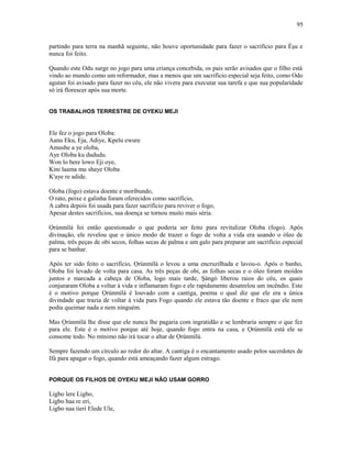 partindo para terra na manhã seguinte, não houve oportunidade para fazer o sacrifício para Èşu e
nunca foi feito.
Quando este Odu surge no jogo para uma criança concebida, os pais serão avisados que o filho está
vindo ao mundo como um reformador, mas a menos que um sacrifício especial seja feito, como Odo
agutan foi avisado para fazer no céu, ele não vivera para executar sua tarefa e que sua popularidade
só irá florescer após sua morte.
OS TRABALHOS TERRESTRE DE OYEKU MEJI
Ele fez o jogo para Oloba:
Aanu Eku, Eja, Adiye, Kpelu ewure
Amushe a ye oloba,
Aye Oloba ku dududu.
Won lo bere lowo Eji oye,
Kini laama mu shaye Oloba
K'aye re adide.
Oloba (fogo) estava doente e moríbundo,
O rato, peixe e galinha foram oferecidos como sacrifício,
A cabra depois foi usada para fazer sacrifício para reviver o fogo,
Apesar destes sacrifícios, sua doença se tornou muito mais séria.
Ọrúnmìlá foi então questionado o que poderia ser feito para revitalizar Oloba (fogo). Após
divinação, ele revelou que o único modo de trazer o fogo de volta a vida era usando o óleo de
palma, três peças de obi secos, folhas secas de palma e um galo para preparar um sacrifício especial
para se banhar.
Após ter sido feito o sacrifício, Ọrúnmìlá o levou a uma encruzilhada e lavou-o. Após o banho,
Oloba foi levado de volta para casa. As três peças de obi, as folhas secas e o óleo foram moídos
juntos e marcada a cabeça de Oloba, logo mais tarde, Şàngó liberou raios do céu, os quais
conjuraram Oloba a voltar à vida e inflamaram fogo e ele rapidamente desatrelou um incêndio. Este
é o motivo porque Ọrúnmìlá é louvado com a cantiga, poema o qual diz que ele era a única
divindade que trazia de voltar à vida para Fogo quando ele estava tão doente e fraco que ele nem
podia queimar nada e nem ninguém.
Mas Ọrúnmìlá lhe disse que ele nunca lhe pagaria com ingratidão e se lembraria sempre o que fez
para ele. Este é o motivo porque até hoje, quando fogo entra na casa, e Ọrúnmìlá está ele se
consome todo. No mínimo não irá tocar o altar de Ọrúnmìlá.
Sempre fazendo um círculo ao redor do altar. A cantiga é o encantamento usado pelos sacerdotes de
Ifá para apagar o fogo, quando está ameaçando fazer algum estrago.
PORQUE OS FILHOS DE OYEKU MEJI NÃO USAM GORRO
Ligbo lere Ligbo,
Ligbo haa re eri,
Ligbo naa tieri Elede Ule,
95
 