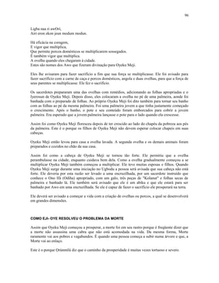 Ligba naa ri awOrí,
Airi eron ekon jeun modum modun.
Há eficácia na coragem,
E vigor que multiplica,
Que permite porcos domésticos se multiplicarem sossegados.
É também vigor que multiplica.
A ovelha quando eles chegaram à cidade.
Estes são nomes dos Awo que fizeram divinação para Oyeku Meji.
Eles lhe avisaram para fazer sacrifício a fim que sua força se multiplicasse. Ele foi avisado para
fazer sacrifício com a carne de caça e porcos domésticos, angola e duas ovelhas, para que a força de
seus parentes se multiplicasse. Ele fez o sacrifício.
Os sacerdotes prepararam uma das ovelhas com remédios, adicionando as folhas apropriadas e o
Iyerosun de Oyeku Meji. Depois disso, eles colocaram a ovelha no pé de uma palmeira, aonde foi
banhada com o preparado de folhas. Ao próprio Oyeku Meji foi dito também para tornar seu banho
com as folhas ao pé da mesma palmeira. Foi uma palmeira jovem a que tinha justamente começado
o crescimento. Após o banho, o pote e seu conteúdo foram emborcados para cobrir a jovem
palmeira. Era esperado que a jovem palmeira lançasse o pote para o lado quando ela crescesse.
Assim foi como Oyeku Meji floresceu depois de ter crescido ao lado do chapéu da pobreza aos pés
da palmeira. Este é o porque os filhos de Oyeku Meji não devem esperar colocar chapeis em suas
cabeças.
Oyeku Meji então levou para casa a ovelha lavada. A segunda ovelha e os demais animais foram
preparados e cozidos no chão da sua casa.
Assim foi como a cabeça de Oyeku Meji se tornou tão forte. Ele permitiu que a ovelha
perambulasse na cidade, enquanto cuidava bem dela. Como a ovelha gradualmente começou a se
multiplicar Oyeku Meji também começou a multiplicar. Ele teve muitas esposas e filhos. Quando
Oyeku Meji surge durante uma iniciação no Ugbodu a pessoa será avisada que sua cabeça não está
forte. Ele deveria por esta razão ser levado a uma encruzilhada, por um sacerdote instruído que
conhece o Ono Ifá (Odiha) apropriado, com um galo, três peças de "Kolanut" e folhas secas de
palmeira e banhado lá. Ele também será avisado que ele é um abiku e que ele estará para ser
banhado por Awo em uma encruzilhada. Se ele é capaz de fazer o sacrifício ele prosperará na terra.
Ele deverá ser avisado a começar a vida com a criação de ovelhas ou porcos, a qual se desenvolverá
em grandes dimensões.
COMO EJI- OYE RESOLVEU O PROBLEMA DA MORTE
Assim que Oyeku Meji começou a prosperar, a morte foi em seu rastro porque é freqüente dizer que
a morte não assassina uma cabra que não está acomodada na vida. Da mesma forma, Morte
raramente vai aos pobres e vagabundos. È quando uma pessoa começa a subir numa árvore e que, a
Morte vai ao enlaço.
Este é o porque Ọrúnmìlá diz que o caminho da prosperidade é muitas vezes tortuoso e severo.
96
 