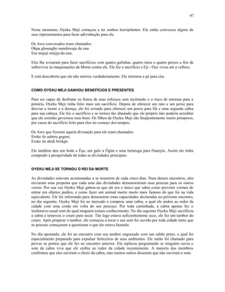 Neste momento, Oyeku Meji começou a ter sonhos horripilantes. Ele então convocou alguns de
seus representantes para fazer adivinhação para ele.
Os Awo convocados eram chamados:
Okpa gboungbo ounshiwaju du ona
Ese mejeji onijija du ona.
Eles lhe avisaram para fazer sacrifícios com quatro galinhas, quatro ratos e quatro peixes a fim de
sobreviver às maquinações da Morte contra ele. Ele fez o sacrifício e Eji - Oye viveu até a velhice.
E está descoberto que ele não morreu verdadeiramente. Ele retornou a pé para céu.
COMO OYEKU MEJI GANHOU BENEFÍCIOS E PRESENTES
Para ser capaz de desfrutar os frutos de seus esforços sem incômodo e o risco de retornar para a
penúria, Oyeku Meji tinha feito mais um sacrifício. Depois de oferecer um rato e um peixe para
desviar a morte e a doença, ele foi avisado para oferecer um porco para Ifá e uma segunda cabra
para sua cabeça. Ele fez o sacrifício e se tornou tão abastado que ele próprio não poderia acreditar
que ele sozinho governou seus bens. Os filhos de Oyeku Meji são freqüentemente muito prósperos,
por causa do sacrifício feito para eles no começo dos tempos.
Os Awo que fizeram aquela divinação para ele eram chamados:
Eroke ile aaberu gegere,
Eroke ile abidi birikpe.
Ele também deu um bode a Èşu, um galo a Ògún e uma tartaruga para Osanyin. Assim ele tinha
comprado a prosperidade de todas as divindades principais.
OYEKU MEJI SE TORNOU O REI DA MORTE
As divindades estavam acostumadas a se reunirem de cada cinco dias. Num desses encontros, eles
enviaram uma proposta que cada uma das divindades demonstrariam suas proezas para os outros
verem. Por sua vez Oyeku Meji gabou-se que ele era o único que sabia como prevenir vermes de
entrar em objetos podres, e como fazer um animal morto muito mais famoso do que foi na vida
equivalente. Ele foi informado para demonstrar estas capacidades declaradas no próximo encontro,
no dia seguinte, Oyeku Meji foi ao mercado e comprou uma cabra, a qual ele andou ao redor da
cidade com uma corda em volta do seu pescoço. Por toda caminhada, a cabra apenas fez o
inofensivo usual som do qual ninguém tomou conhecimento. No dia seguinte Oyeku Meji sacrificou
a cabra e removeu o couro para secar. Tão logo estava suficientemente seco, ele fez um tambor do
couro. Após preparar o tambor, ele começou a tocar e seu som foi ouvido por toda cidade tanto que
as pessoas começaram a questionar o que ele estava fazendo.
No dia apontado, ele foi ao encontro com seu tambor engraxado com um sabão preto, o qual foi
especialmente preparado para expulsar feiticeiros de seus ambientes. Ele então foi chamado para
provar os pontos que ele fez no encontro anterior. Ele replicou perguntando se ninguém ouvia o
som da cabra viva que ele exibiu ao redor da cidade recentemente. A maioría dos membros
confirmou que eles ouviram o choro da cabra, mas muitos outros disseram que não ouviram o som.
97
 