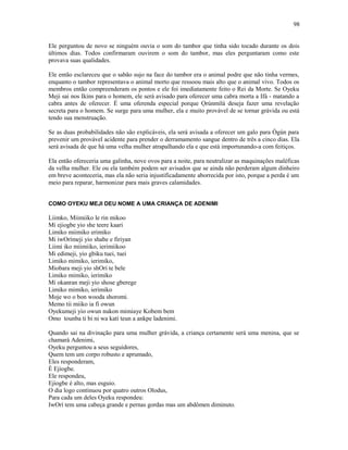 Ele perguntou de novo se ninguém ouvia o som do tambor que tinha sido tocado durante os dois
últimos dias. Todos confirmaram ouvirem o som do tambor, mas eles perguntaram como este
provava suas qualidades.
Ele então esclareceu que o sabão sujo na face do tambor era o animal podre que não tinha vermes,
enquanto o tambor representava o animal morto que ressoou mais alto que o animal vivo. Todos os
membros então compreenderam os pontos e ele foi imediatamente feito o Rei da Morte. Se Oyeku
Meji sai nos Ikins para o homem, ele será avisado para oferecer uma cabra morta a Ifá - matando a
cabra antes de oferecer. É uma oferenda especial porque Ọrúnmìlá deseja fazer uma revelação
secreta para o homem. Se surge para uma mulher, ela e muito provável de se tornar grávida ou está
tendo sua menstruação.
Se as duas probabilidades não são explicáveis, ela será avisada a oferecer um galo para Ògún para
prevenir um provável acidente para prender o derramamento sangue dentro de três a cinco dias. Ela
será avisada de que há uma velha mulher atrapalhando ela e que está importunando-a com feitiços.
Ela então ofereceria uma galinha, nove ovos para a noite, para neutralizar as maquinações maléficas
da velha mulher. Ele ou ela também podem ser avisados que se ainda não perderam algum dinheiro
em breve aconteceria, mas ela não seria injustificadamente aborrecida por isto, porque a perda é um
meio para reparar, harmonizar para mais graves calamidades.
COMO OYEKU MEJI DEU NOME A UMA CRIANÇA DE ADENIMI
Liimko, Miimiiko le rin mikoo
Mi ejiogbe yio she teere kaari
Limiko miimiko erimiko
Mi iwOrímeji yio shabe e firiyan
Liimi iko miimiiko, ierimiikoo
Mi edimeji, yio gbiku tuei, tuei
Limiko mimiko, ierimiko,
Miobara meji yio shOrí te bele
Limiko mimiko, ierimiko
Mi okanran meji yio shose gberege
Limiko mimiko, ierimiko
Moje wo o bon wooda shoromi.
Memo tii miiko ia fi owun
Oyekumeji yio owun nukon mimiaye Kobem bem
Omo tounba ti bi ni wa kati teun a ankpe ladenimi.
Quando sai na divinação para uma mulher grávida, a criança certamente será uma menina, que se
chamará Adenimi,
Oyeku perguntou a seus seguidores,
Quem tem um corpo robusto e aprumado,
Eles responderam,
È Ejiogbe.
Ele respondeu,
Ejiogbe é alto, mas esguio.
O dia logo continuou por quatro outros Olodus,
Para cada um deles Oyeku respondeu:
IwOrí tem uma cabeça grande e pernas gordas mas um abdômen diminuto.
98
 