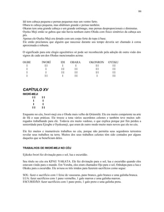 Idi tem cabeça pequena e pernas pequenas mas um ventre farto.
Obara te cabeça pequena, mas abdômen grande e pernas também.
Okaran tem uma grande cabeça e um grande estômago, mas pernas desproporcionais e diminutas.
Oyeku Meji então se gabou que não havia nenhum outro Olodu com físico simétrico da cabeça aos
pés.
Apenas ele Oyeku Meji era dotado com um corpo forte do topo à base.
Ele então proclamou que alguém que nascesse durante seu tempo deveria ser chamado à coroa
aproximada e robusta.
O significado para este elogio egocêntrico só pode ser reconhecido pela adoção de outra visão dos
signos de cada um dos Olodus mencionados acima:
OGBE IWORÍ IDI OBARA OKONRON OYEKU
I I I I I I I I I
I I I I I I I I I I
I I I I I I I I I I
I I I I I I I I I
CAPÍTULO XV
IWORÍ-MEJI
I I I I
I I
I I
I I I I
Enquanto no céu, Iworí-meji era o Olodu mais velho de Ọrúnmìlá. Ele era muito competente na arte
de Ifá e suas práticas. Ele trouxe a tona vários sacerdotes celestes e também teve muitos sub-
rogados trabalhando para ele. Todavia era muito vaidoso, o que explica porque por fim perdeu a
seniorídade para Ejiogbe e Oyekumeji, que eram de outro modo muito mais novos que ele no céu.
Ele fez muitos e inumeráveis trabalhos no céu, porque não permitia seus seguidores terrestres
revelar seus trabalhos na terra. Muitos dos seus trabalhos celestes têm sido contados por alguns
daqueles que se beneficiam deles.
TRABALHOS DE IWORÍ-MEJI NO CÉU
Ejikoko Iworí fez divinação para o sol, lua e escuridão.
Seu título no céu era KPAU YAKATA. Ele fez divinação para o sol, lua e escuridão quando eles
estavam vindo para o mundo. Em Yoruba, eles eram chamados Ojo para o sol, Oshukpa para a lua e
Okuku para a escuridão. Ele avisou os três irmãos para fazerem sacrifícios como segue:
SOL: fazer o sacrifício com 1 feixe de vassouras, pano branco, galo branco e uma galinha branca.
LUA: fazer sacrifícios com 1 pano vermelho, 1 galo marron e uma galinha marron.
ESCURIDÃO: fazer sacrifícios com 1 pano preto, 1 galo preto e uma galinha preta.
99
 