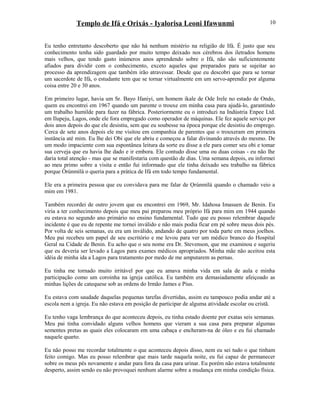 Templo de Ifá e Orixás - Iyalorisa Leoni Ifawunmi
Eu tenho entretanto descoberto que não há nenhum mistério na religião de Ifá. É justo que seu
conhecimento tenha sido guardado por muito tempo deixado nos cérebros dos iletrados homens
mais velhos, que tendo gasto inúmeros anos aprendendo sobre o Ifá, não são suficientemente
afiados para dividir com o conhecimento, exceto aqueles que preparados para se sujeitar ao
processo da aprendizagem que também irão atravessar. Desde que eu descobri que para se tornar
um sacerdote de Ifá, o estudante tem que se tornar virtualmente em um servo-aprendiz por alguma
coisa entre 20 e 30 anos.
Em primeiro lugar, havia um Sr. Bayo Ifaniyi, um homem ikale de Ode Irele no estado de Ondo,
quem eu encontrei em 1967 quando um parente o trouxe em minha casa para ajudá-lo, garantindo
um trabalho humilde para fazer na fábrica. Posteriormente eu o introduzi na Indústria Enpee Ltd.
em Ilupeju, Lagos, onde ele fora empregado como operador de máquinas. Ele fez aquele serviço por
dois anos depois do que ele desistiu, sem que eu soubesse na época porque ele desistiu do emprego.
Cerca de sete anos depois ele me visitou em companhia de parentes que o trouxeram em primeira
instância até mim. Eu lhe dei Obi que ele abriu e começou a falar divinando através do mesmo. De
um modo impaciente com sua espontânea leitura da sorte eu disse a ele para comer seu obi e tomar
sua cerveja que eu havia lhe dado e ir embora. Ele contudo disse uma ou duas coisas - eu não lhe
daria total atenção - mas que se manifestaria com questão de dias. Uma semana depois, eu informei
ao meu primo sobre a visita e então fui informado que ele tinha deixado seu trabalho na fábrica
porque Òrúnmìlá o queria para a prática de Ifá em todo tempo fundamental.
Ele era a primeira pessoa que eu convidava para me falar de Ọrúnmìlá quando o chamado veio a
mim em 1981.
Também recordei de outro jovem que eu encontrei em 1969, Mr. Idahosa Imasuen de Benin. Eu
viria a ter conhecimento depois que meu pai preparou meu próprio Ifá para mim em 1944 quando
eu estava no segundo ano primário no ensino fundamental. Tudo que eu posso relembrar daquele
incidente é que eu de repente me tornei inválido e não mais podia ficar em pé sobre meus dois pés.
Por volta de seis semanas, eu era um inválido, andando de quatro por toda parte em meus joelhos.
Meu pai recebeu um papel de seu escritório e me levou para ver um médico branco do Hospital
Geral na Cidade de Benin. Eu acho que o seu nome era Dr. Stevenson, que me examinou e sugeriu
que eu deveria ser levado a Lagos para exames médicos apropriados. Minha mãe não aceitou esta
idéia de minha ida a Lagos para tratamento por medo de me amputarem as pernas.
Eu tinha me tornado muito irritável por que eu amava minha vida em sala de aula e minha
participação como um coroinha na igreja católica. Eu também era demasiadamente afeiçoado as
minhas lições de catequese sob as ordens do Irmão James e Pius.
Eu estava com saudade daquelas pequenas tarefas divertidas, assim eu tampouco podia andar até a
escola nem a igreja. Eu não estava em posição de participar de alguma atividade escolar ou cristã.
Eu tenho vaga lembrança do que aconteceu depois, eu tinha estado doente por exatas seis semanas.
Meu pai tinha convidado alguns velhos homens que vieram a sua casa para preparar algumas
sementes pretas as quais eles colocaram em uma cabaça e encheram-na de óleo e eu fui chamado
naquele quarto.
Eu não posso me recordar totalmente o que aconteceu depois disso, nem eu sei tudo o que tinham
feito comigo. Mas eu posso relembrar que mais tarde naquela noite, eu fui capaz de permanecer
sobre os meus pés novamente e andar para fora da casa para urinar. Eu porém não estava totalmente
desperto, assim sendo eu não provoquei nenhum alarme sobre a mudança em minha condição física.
10
 