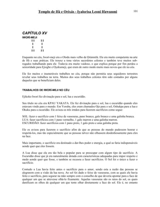 Templo de Ifá e Orixás - Iyalorisa Leoni Ifawunmi
CAPÍTULO XV
IWORÍ-MEJI
I I I I
I I
I I
I I I I
Enquanto no céu, Iworí-meji era o Olodu mais velho de Ọrúnmìlá. Ele era muito competente na arte
de Ifá e suas práticas. Ele trouxe a tona vários sacerdotes celestes e também teve muitos sub-
rogados trabalhando para ele. Todavia era muito vaidoso, o que explica porque por fim perdeu a
seniorídade para Ejiogbe e Oyekumeji, que eram de outro modo muito mais novos que ele no céu.
Ele fez muitos e inumeráveis trabalhos no céu, porque não permitia seus seguidores terrestres
revelar seus trabalhos na terra. Muitos dos seus trabalhos celestes têm sido contados por alguns
daqueles que se beneficiam deles.
TRABALHOS DE IWORÍ-MEJI NO CÉU
Ejikoko Iworí fez divinação para o sol, lua e escuridão.
Seu título no céu era KPAU YAKATA. Ele fez divinação para o sol, lua e escuridão quando eles
estavam vindo para o mundo. Em Yoruba, eles eram chamados Ojo para o sol, Oshukpa para a lua e
Okuku para a escuridão. Ele avisou os três irmãos para fazerem sacrifícios como segue:
SOL: fazer o sacrifício com 1 feixe de vassouras, pano branco, galo branco e uma galinha branca.
LUA: fazer sacrifícios com 1 pano vermelho, 1 galo marron e uma galinha marron.
ESCURIDÃO: fazer sacrifícios com 1 pano preto, 1 galo preto e uma galinha preta.
Ele os avisou para fazerem o sacrifício afim de que as pessoas do mundo pudessem honrar e
respeitá-los, mas tão especialmente que as pessoas talvez não olhassem desdenhosamente para eles
na face.
Mais importante, o sacrifício era destinado a dar-lhes poder e energia, a qual as faria indispensáveis
aonde quer que eles fossem.
A Lua disse que ela era tão bela e popular para se preocupar com algum tipo de sacrifício. A
Escuridão disse que já era naturalmente dotada com características adequadas para impor respeito e
medo aonde quer que fosse, e também se recusou a fazer sacrifícios. O Sol foi o único a fazer o
sacrifício.
Contudo a Lua havia feito antes o sacrifício para o amor, sendo esta a razão das pessoas se
alegrarem com a visão da lua nova. Ao sol foi dado o feixe de vassouras, com as quais ele havia
feito o sacrifício, para segurar na mão sempre com o conselho de que deveria apontar para a face de
qualquer um que se atrevesse olhá-lo fixamente. Aquelas vassouras são os raios do sol, os quais
danificam os olhos de qualquer um que tente olhar diretamente a face do sol. Ele é, no entanto
101
 