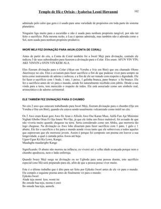Templo de Ifá e Orixás - Iyalorisa Leoni Ifawunmi
admirado pelo calor que gera e é usado para uma variedade de propósitos em toda parte do sistema
planetário.
Ninguém liga muito para a escuridão e não é usada para nenhum propósito tangível, por não ter
feito o sacrifício. Pela mesma razão, a Lua é apenas admirada, mas também não é adorada como o
Sol, nem usada para nenhum propósito produtivo.
IWORÍ MEJI FEZ DIVINAÇÃO PARA AKUN (CONTA DE CORAL)
Antes de partir do céu, a Conta de Coral também foi a Iworí Meji para divinação, contudo ele
indicou 3 de seus subordinados para fazerem a divinação para o Colar. Eles eram: AFUN YIN YIN;
AKE YINYIN e OYIN YIN KEBI ALA.
Eles fizeram divinação para o Colar (Akun em Yoruba e Ivie em Bini) que era chamado Olono
Akeriwaye no céu. Eles o avisaram para fazer sacrifício a fim de que pudesse viver para sempre na
terra como instrumento de adorno e nobreza, e a fim de ele ser tratado com respeito e dignidade. Ele
foi fazer o sacrifício com 1 bode, 1 rato, 1 peixe, 1 galinha branca, pano branco e fio branco. Ele
fez o sacrifício antes de vir para o mundo, aonde foi naturalmente recebido com júbilo. Desde a sua
vinda para a terra, tem merecido o respeito de todos. Ele está associado como um símbolo real,
aristocrático e de adorno cerimonial.
ELE TAMBÉM FEZ DIVINAÇÃO PARA O CHUMBO
No céu 2 awo que estavam trabalhando para Iworí Meji, fizeram divinação para o chumbo (Oje em
Yoruba e Oze em Bini), quando ele estava sendo usualmente vulcanizado como inútil no céu.
Os 2 Awo eram Kaun gere Awo Ile Aran e Afòsile Awo Ose Karan Musi, Adifa Fun Aje Minimini
Nigbati Gbobo Orun Fi Oju Imere Wo Oje, já que ele tinha um físico maleável, foi avisado de que
não viveria muito quando chegasse na terra. Seria considerado como um Abiku, que morreria tão
logo chegasse. Na divinação os Awo lohe disseram para fazer sacrifício com 1 pato, 1 galo e 1
abutre. Ele fez o sacrifício e foi para o mundo aonde viveu tanto que ele sobreviveu a todos aqueles
que esperavam que ele morresse jovem. Assim é porque foi composto um poema em louvor a sua
longevidade, a qual é cantada pelos Awos até hoje.
Ugun-Ugun Kii Ku Lewe, Kange;
Maadagba maadarigbo Kange
Significando: O abutre não morreu na infância; eu viverei até a velha idade avançada porque nem o
chumbo apodreceu, nem o latão enferruja.
Quando Iwary Meji surge na divinação ou no Ugbodu para uma pessoa doente, este sacrifício
especial (ono Ifá) será preparado para ele, afim de que a pessoa possa viver muito.
Este é o último trabalho que é dito para ser feito por Ejikoko Iworí antes de ele vir para o mundo.
Ele compôs o seguinte poema antes de finalmente vir para o mundo:
Ejikoko Iworí
Alade teju momi koo, womi ire
Bo omode baa teju, moma ri awó
Bo omode baa teju, aamofa
102
 