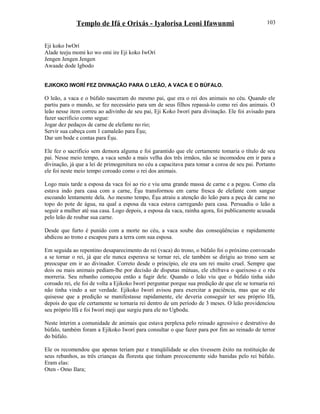Templo de Ifá e Orixás - Iyalorisa Leoni Ifawunmi
Eji koko IwOrí
Alade teeju momi ko wo omi ire Eji koko IwOrí
Jengen Jengen Jengen
Awaade dode Igbodo
EJIKOKO IWORÍ FEZ DIVINAÇÃO PARA O LEÃO, A VACA E O BÚFALO.
O leão, a vaca e o búfalo nasceram do mesmo pai, que era o rei dos animais no céu. Quando ele
partiu para o mundo, se fez necessário para um de seus filhos repassá-lo como rei dos animais. O
leão nesse item correu ao adivinho de seu pai, Eji Koko Iworí para divinação. Ele foi avisado para
fazer sacrifício como segue:
Jogar dez pedaços de carne de elefante no rio;
Servir sua cabeça com 1 camaleão para Èşu;
Dar um bode e contas para Èşu.
Ele fez o sacrifício sem demora alguma e foi garantido que ele certamente tomaria o título de seu
pai. Nesse meio tempo, a vaca sendo a mais velha dos três irmãos, não se incomodou em ir para a
divinação, já que a lei de primogenitura no céu a capacitava para tomar a coroa de seu pai. Portanto
ele foi neste meio tempo coroado como o rei dos animais.
Logo mais tarde a esposa da vaca foi ao rio e viu uma grande massa de carne e a pegou. Como ela
estava indo para casa com a carne, Èşu transformou em carne fresca de elefante com sangue
escoando lentamente dela. Ao mesmo tempo, Èşu atraiu a atenção do leão para a peça de carne no
topo do pote de água, na qual a esposa da vaca estava carregando para casa. Persuadiu o leão a
seguir a mulher até sua casa. Logo depois, a esposa da vaca, rainha agora, foi publicamente acusada
pelo leão de roubar sua carne.
Desde que furto é punido com a morte no céu, a vaca soube das conseqüências e rapidamente
abdicou ao trono e escapou para a terra com sua esposa.
Em seguida ao repentino desaparecimento do rei (vaca) do trono, o búfalo foi o próximo convocado
a se tornar o rei, já que ele nunca esperava se tornar rei, ele também se dirigiu ao trono sem se
preocupar em ir ao divinador. Correto desde o princípio, ele era um rei muito cruel. Sempre que
dois ou mais animais pediam-lhe por decisão de disputas mútuas, ele chifrava o queixoso e o réu
morreria. Seu rebanho começou então a fugir dele. Quando o leão viu que o búfalo tinha sido
coroado rei, ele foi de volta a Ejikoko Iworí perguntar porque sua predição de que ele se tornaria rei
não tinha vindo a ser verdade. Ejikoko Iworí avisou para exercitar a paciência, mas que se ele
quisesse que a predição se manifestasse rapidamente, ele deveria conseguir ter seu próprio Ifá,
depois do que ele certamente se tornaria rei dentro de um período de 3 meses. O leão providenciou
seu próprio Ifá e foi Iworí meji que surgiu para ele no Ugbodu.
Neste ínterim a comunidade de animais que estava perplexa pelo reinado agressivo e destrutivo do
búfalo, também foram a Ejikoko Iworí para consultar o que fazer para por fim ao reinado de terror
do búfalo.
Ele os recomendou que apenas teriam paz e tranqüilidade se eles tivessem êxito na restituição de
seus rebanhos, as três crianças da floresta que tinham precocemente sido banidas pelo rei búfalo.
Eram elas:
Oten - Omo Ilara;
103
 