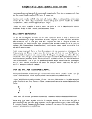 Templo de Ifá e Orixás - Iyalorisa Leoni Ifawunmi
e assim eu não entregaria a sacola da prosperidade para ninguém. Estes são os nomes dos três Awo
que fizeram a divinação para Iworí-Meji antes de sua partida.
Eles o avisaram para dar um bode a Èşu e um galo para sua cabeça ou tudo quanto ele sabia que ele
comeria. Ele deu o bode a Èşu, um camaleão para sua cabeça e um carneiro para Ifá. Ele também
foi a Ọrúnmìlá ( o Deus Poderoso) para obter sua benção.
Quando ele estava deixando o palácio divino, ele pediu a Deus o Akpominijekun (sacola
misteriosa). Tendo recebido a mesma ele desceu para o mundo.
O NASCIMENTO DE IWORÍ MEJI
Seu pai era um indigente, enquanto sua mãe uma sacerdotisa divina. A mãe se chamava Jetti
(alguém desmazelado) e seu pai era chamado Ako-Oko. Enquanto no ventre, ele atraiu presentes e
benevolência de tudo e todos para seus pais. Enquanto sua mãe o carregou no útero, ela
freqüentemente não era permitida a pagar qualquer serviço prestado ou mercadorías as quais ela
comprava. Ela freqüentemente dizia que a criança em seu ventre era um grande sacerdote de Ifá, e
que deveria ser respeitado.
No dia em que nasceu, ele chorou na frente da casa de seu pai, mas o choro ecoou atrás da casa. Ele
freqüentemente era deixado só por causa do mistério que envolvia sua vida. Geralmente se
extraviava na floresta, aonde usava todos os tipos de folhagem para esfregar sua cabeça. Ele tinha
um chocalho em si para que seus pais pudessem conseguir encontrá-lo. Freqüentemente auxiliava as
pessoas sobre seus problemas. Numa dessas ocasiões ele recomendou a seus pais para servirem suas
cabeças mutuamente, a fim de que eles pudessem prosperar. O pai deveria usar uma galinha para
servir a cabeça da mãe, enquanto a mãe usaria um galo para servir a cabeça do pai. Após o
sacrifício, seu progresso foi excepcional.
IWORÍ-MEJI BRIGA POR SENIORÍDADE NA TERRA.
Na chegada ao mundo, ele descobriu que seus dois irmãos mais novos, Ejiogbe e Oyeku-Meji, que
vieram a terra antes dele, tinham respectivamente sido coroados reis do Dia e da Noite.
Desde o princípio ele estava determinado a firmar a sua seniorídade celeste na terra sobre seus dois
irmãos. Igualmente seu signo, 2 dentro e 2 fora, estava destinado a opor-se as autorídades de Ogbe e
Oyeku.
I I I I
I I
I I
I I I I
De sua parte, eles estavam igualmente determinados a impor sua autorídade terrestre sobre Iworí.
Numa tarde Iworí estava sentado na frente de sua casa quando viu uma grande procissão se
aproximando. Ele viu que todos se curvavam em reverência a um homem num cavalo, na liderança
da procissão. Quando chegara onde Iworí estava sentado ele viu que era Ejiogbe, para quem todas
aquelas reverencias estavam sendo feitas.
105
 
