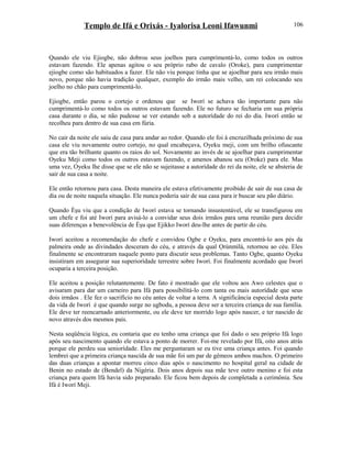 Templo de Ifá e Orixás - Iyalorisa Leoni Ifawunmi
Quando ele viu Ejiogbe, não dobrou seus joelhos para cumprimentá-lo, como todos os outros
estavam fazendo. Ele apenas agitou o seu próprio rabo de cavalo (Oroke), para cumprimentar
ejiogbe como são habituados a fazer. Ele não viu porque tinha que se ajoelhar para seu irmão mais
novo, porque não havia tradição qualquer, exemplo do irmão mais velho, um rei colocando seu
joelho no chão para cumprimentá-lo.
Ejiogbe, então parou o cortejo e ordenou que se Iworí se achava tão importante para não
cumprimentá-lo como todos os outros estavam fazendo. Ele no futuro se fecharia em sua própria
casa durante o dia, se não pudesse se ver estando sob a autorídade do rei do dia. Iworí então se
recolheu para dentro de sua casa em fúria.
No cair da noite ele saiu de casa para andar ao redor. Quando ele foi à encruzilhada próximo de sua
casa ele viu novamente outro cortejo, no qual encabeçava, Oyeku meji, com um brilho ofuscante
que era tão brilhante quanto os raios do sol. Novamente ao invés de se ajoelhar para cumprimentar
Oyeku Meji como todos os outros estavam fazendo, e amenos abanou seu (Oroke) para ele. Mas
uma vez, Oyeku lhe disse que se ele não se sujeitasse a autorídade do rei da noite, ele se absteria de
sair de sua casa a noite.
Ele então retornou para casa. Desta maneira ele estava efetivamente proibido de sair de sua casa de
dia ou de noite naquela situação. Ele nunca poderia sair de sua casa para ir buscar seu pão diário.
Quando Èşu viu que a condição de Iworí estava se tornando insustentável, ele se transfigurou em
um chefe e foi até Iworí para avisá-lo a convidar seus dois irmãos para uma reunião para decidir
suas diferenças a benevolência de Èşu que Ejikko Iworí deu-lhe antes de partir do céu.
Iworí aceitou a recomendação do chefe e convidou Ogbe e Oyeku, para encontrá-lo aos pés da
palmeira onde as divindades desceram do céu, e através da qual Ọrúnmìlá, retornou ao céu. Eles
finalmente se encontraram naquele ponto para discutir seus problemas. Tanto Ogbe, quanto Oyeku
insistiram em assegurar sua superiorídade terrestre sobre Iworí. Foi finalmente acordado que Iworí
ocuparia a terceira posição.
Ele aceitou a posição relutantemente. De fato é mostrado que ele voltou aos Awo celestes que o
avisaram para dar um carneiro para Ifá para possibilitá-lo com tanta ou mais autorídade que seus
dois irmãos . Ele fez o sacrifício no céu antes de voltar a terra. A significância especial desta parte
da vida de Iworí é que quando surge no ugbodu, a pessoa deve ser a terceira criança de sua família.
Ele deve ter reencarnado anteriormente, ou ele deve ter morrido logo após nascer, e ter nascido de
novo através dos mesmos pais.
Nesta seqüência lógica, eu contaria que eu tenho uma criança que foi dado o seu próprio Ifá logo
após seu nascimento quando ele estava a ponto de morrer. Foi-me revelado por Ifá, oito anos atrás
porque ele perdeu sua seniorídade. Eles me perguntaram se eu tive uma criança antes. Foi quando
lembrei que a primeira criança nascida de sua mãe foi um par de gêmeos ambos machos. O primeiro
das duas crianças a apontar morreu cinco dias após o nascimento no hospital geral na cidade de
Benin no estado de (Bendel) da Nigéria. Dois anos depois sua mãe teve outro menino e foi esta
criança para quem Ifá havia sido preparado. Ele ficou bem depois de completada a cerimônia. Seu
Ifá é Iworí Meji.
106
 