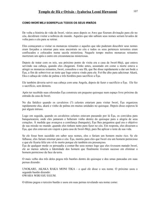 Templo de Ifá e Orixás - Iyalorisa Leoni Ifawunmi
COMO IWORÍ MEJI SOBREPUJA TODOS OS SEUS IRMÃOS
De volta a história de vida de Iworí, vários anos depois os Awo que fizeram divinação para ele no
céu, decidiram visitar a nobreza do mundo. Aqueles que não sabiam seus nomes seriam levados de
volta para o céu para se retirar.
Eles começaram a visitar os monarcas reinantes e aqueles que não puderam descobrir seus nomes
eram forçados a retornar para seus ancestrais no céu e todos os seus pertences terrestres eram
confiscados e colocados numa sacola misteriosa. Naquele tempo muitos monarcas reinantes
morreram um após o outro em circunstancias misteriosas.
Depois de tratar com os reis, seu próximo ponto de visita era a casa de Iworí-Meji, que estava
servindo sua cabeça, quando eles chegaram. Então antes, assustado em como a morte estava a
atingir os monarcas reinantes, Iworí, consultou o seu Ifá, que lhe disse rapidamente a dar um bode a
Èşu, a fim de sobreviver ao teste que logo estava vindo para ele. Foi-lhe dito para adicionar Akará,
Eku e cabaça de vinho de palma e três bordões para sacrifício a Èşu.
Ele também deveria servir sua cabeça com uma Angola, depois de fazer o sacrifício a Èşu. Ele fez
o sacrifício, sem demora.
Após ter recebido suas oferendas Èşu construiu um pequeno quiosque num espaço livre próximo da
entrada da casa de Iworí.
No dia fatídico quando os cavaleiros (?) celestes estariam para visitar Iworí, Èşu organizou
rapidamente eku, akará e vinho de palma em muitas unidades no quiosque. Depois disso esperou lá
por algum intruso.
Logo em seguida, quando os cavaleiros celestes estavam passando por lá Èşu, os convidou para
banquetearem, onde eles jantaram e beberam vinho dentro do quiosque para a alegria de seus
corações. À medida que avançava a comilança (banquete), Èşu lhes perguntou qual era o objetivo
de sua missão no mundo ,quando eles tinham tanto para fazer no céu. Em resposta, eles disseram a
Èşu, que eles estavam em viajem a para casa de Iworí-Meji, para lhe aplicar o teste de sua vida.
Se ele fosse bem sucedido em saber seus nomes, eles o fariam um homem muito rico. Se ele
falhasse, eles fariam retornar para o céu. Èşu, mentiu para eles que Iworí era um homem pernicioso
e que ele ficaria feliz em vê-lo morto porque ele também era presunçoso.
Èşu de qualquer modo os persuadiu a contar-lhe seus nomes logo que eles tivessem matado Iworí,
ele ao menos saberia a Identidade dos homem que finalmente tiveram sucesso em eliminar o
homem pernicioso da face da terra.
O mais velho dos três deles pegou três bastões dentro do quiosque e deu umas pancadas em suas
pernas dizendo:
UNOKARE, AKAKA RAKA MONI TIKA - o qual ele disse o seu nome. O próximo usou o
segundo bastão dizendo:
OWARA WIRI OJU EGUM.
O último pegou o terceiro bastão e usou em suas pernas revelando seu nome como:
107
 