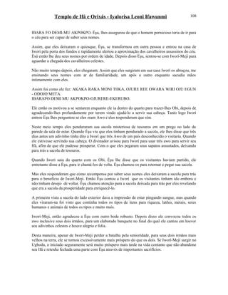Templo de Ifá e Orixás - Iyalorisa Leoni Ifawunmi
IBARA FO DEMI-MU AKPOKPO. Èşu, lhes assegurou de que o homem pernicioso teria de ir para
o céu para ser capaz de saber seus nomes.
Assim, que eles deixaram o quiosque, Èşu, se transformou em outra pessoa e entrou na casa de
Iworí pela porta dos fundos e rapidamente alertou a aproximação dos cavalheiros assassinos do céu.
Èsù então lhe deu seus nomes por ordem de idade. Depois disso Èşu, sentou-se com Iworí-Meji para
aguardar a chegada dos cavalheiros celestes.
Não muito tempo depois, eles chegaram. Assim que eles surgiram em sua casa Iworí os abraçou, me
ensinando seus nomes com ar de familiaridade, um após o outro enquanto sacudia mãos
intimamente com eles.
Assim foi como ele fez: AKAKA RAKA MONI TIIKA, OJURE REE OWARA WIRI OJU EGUN
- ODOJO META.
IBARAFO DEMI MU AKPOKPO-OJURERE-EKERUBO.
Ele então os motivou a se sentarem enquanto ele ia dentro do quarto para trazer-lhes Obi, depois de
agradecendo-lhes profundamente por terem vindo ajudá-lo a servir sua cabeça. Tanto logo Iworí
entrou Èşu lhes perguntou se eles eram Awo e eles responderam que sim.
Neste meio tempo eles penduraram sua sacola misteriosa de tesouros em um prego no lado da
parede da sala de estar. Quando Èşu viu que eles tinham pendurado a sacola, ele lhes disse que três
dias antes um adivinho tinha dito a Iworí que três Awo de um país desconhecido o visitaria. Quando
ele estivesse servindo sua cabeça. O divinador avisou para Iworí para usar três awo para servir seu
Ifá, afim de que ele pudesse prosperar. Com o que eles pegaram seus sapatos assustados, deixando
para trás a sacola de tesouros.
Quando Iworí saiu do quarto com os Obi, Èşu lhe disse que os visitantes haviam partido, ele
entretanto disse a Èşu, para ir chamá-los de volta. Èşu chamou-os para retornar e pegar sua sacola.
Mas eles responderam que como recompensa por saber seus nomes eles deixaram a sacola para trás
para o benefício de Iworí-Meji. Então Èşu contou a Iworí que os visitantes tinham ido embora e
não tinham desejo de voltar. Èşu chamou atenção para a sacola deixada para trás por eles revelando
que era a sacola da prosperidade para enriquecê-lo.
A primeira vista a sacola do lado exterior dava a impressão de estar pingando sangue, mas quando
eles viraram-na foi visto que continha todos os tipos de itens para riqueza, latões, metais, seres
humanos e animais de todos os tipos e muito mais.
Iworí-Meji, então agradeceu a Èşu com outro bode robusto. Depois disso ele convocou todos os
awo inclusive seus dois irmãos, para um elaborado banquete no final do qual ele cantou em louvor
aos adivinhos celestes e houve alegria e folia.
Desta maneira, apesar de Iworí-Meji perder a batalha pela seniorídade, para seus dois irmãos mais
velhos na terra, ele se tornou excessivamente mais próspero do que os dois. Se Iworí-Meji surgir no
Ugbodu, o iniciado seguramente será muito próspero mais tarde na vida contanto que não abandone
seu Ifá e retenha fechada uma parte com Èşu através de importantes sacrifícios.
108
 
