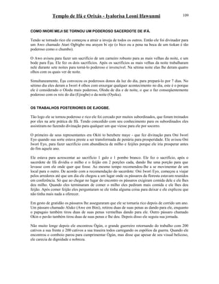 Templo de Ifá e Orixás - Iyalorisa Leoni Ifawunmi
COMO IWORÍ MEJI SE TORNOU UM PODEROSO SACERDOTE DE IFÁ.
Tendo se tornado rico ele começou a atrair a inveja de todos os outros. Então ele foi divinador para
um Awo chamado Atari Ogbigbo mu arayen bi oje (o bico ou a pena na boca de um tiokan é tão
poderoso como o chumbo).
O Awo avisou para fazer um sacrifício de um carneiro robusto para as mais velhas da noite, e um
bode para Èşu. Ele fez os dois sacrifícios. Após os sacrifícios as mais velhas da noite trabalharam
nele durante sete noites para torná-lo poderoso e invencível. Na sétima noite elas lhe deram quatro
olhos com os quais ver de noite.
Simultaneamente, Èşu convocou os poderosos donos da luz do dia, para prepará-lo por 7 dias. No
sétimo dia eles deram a Iworí 4 olhos com enxergar qualquer acontecimento no dia, este é o porque
ele é considerado o Olodu mais poderoso, Olodu de dia e de noite, o que o faz conseqüentemente
poderoso com os reis do dia (Ejiogbe) e da noite (Oyeku).
OS TRABALHOS POSTERIORES DE EJIOGBE.
Tão logo ele se tornou poderoso e rico ele foi cercado por muitos subordinados, que foram treinados
por eles na arte prática de Ifá. Tendo concedido com seu conhecimento para os subordinados eles
assistiram-no fazendo divinação para qualquer um que viesse para ele por socorro.
O primeiro de seus representantes era Okiti to berebere maye - que fez divinação para Oni Iworí
Eyo quando sua sorte estava preste a ser transformada de penúria para prosperidade. Ele avisou Oni
Iworí Eyo, para fazer sacrifício com abundância de milho e feijões porque ele iria prosperar antes
do fim aquele ano.
Ele estava para acrescentar ao sacrifício 1 galo e 1 pombo branco. Ele fez o sacrifício, após o
sacerdote de Ifá dividiu o milho e o feijão em 2 porções cada, dando lhe uma porção para que
levasse com ele onde quer que fosse. Ao mesmo tempo recomendou-lhe a se movimentar de um
local para o outro. De acordo com a recomendação do sacerdote: Oni Iworí Eyo, começou a viajar
pelos arredores até que um dia ele chegou a um lugar onde os pássaros da floresta estavam reunidos
em conferência. Só que ao chegar no lugar do encontro os pássaros exigiram comida dele e ele lhes
deu milho. Quando eles terminaram de comer o milho eles pediram mais comida e ele lhes deu
feijão. Após comer feijão eles perguntaram se ele tinha alguma coisa para deixar e ele explicou que
não tinha mais nada a oferecer.
Em gesto de gratidão os pássaros lhe asseguraram que ele se tornaria rico depois de corrido um ano.
Um pássaro chamado Aluko (Awe em Bini), retirou duas de suas penas as dando para ele, enquanto
o papagaio também tirou duas de suas penas vermelhas dando para ele. Outro pássaro chamado
Okin o pavão também tirou duas de suas penas e lhe deu. Depois disso ele seguiu sua jornada.
Não muito longe depois ele encontrou Ògún, o grande guerreiro retornando do trabalho com 200
cativos a sua frente e 200 cativos a sua traseira todos carregando os espólios da guerra. Quando ele
encontrou o comboio parou para cumprimentar Ògún, mas disse que apesar de seu visual belicoso,
ele carecia de dignidade e nobreza.
109
 