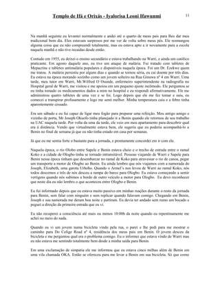 Templo de Ifá e Orixás - Iyalorisa Leoni Ifawunmi
Na manhã seguinte eu levantei normalmente e andei até o quarto de meus pais para lhes dar meu
tradicional bom dia. Eles estavam surpresos por me ver de volta sobre meus pés. Ele resmungou
alguma coisa que eu não compreendi totalmente, mas eu estava apto a ir novamente para a escola
naquela manhã e não tive recaídas desde então.
Contudo em 1955, eu deixei o ensino secundário e estava trabalhando na Warri, e ainda um católico
praticante. Em agosto daquele ano, eu tive um ataque de malária. Fui tratado com tabletes de
Mepacrine e tabletes antimalária populares e disponíveis naquela época. Foi um Dr. Ezekwe quem
me tratou. A malária persistiu por alguns dias e quando se tornou séria, eu caí doente por três dias.
Eu estava na época morando sozinho como um jovem solteiro na Rua Ginuwa nº 4 em Warri. Uma
tarde, meu tutor em Warri, Mr.Wilfred O Osunde, enfermeiro superintendente na radiografia no
Hospital geral de Warri, me visitou e me apoiou em um pequeno ajuste incômodo. Ele perguntou se
eu tinha tomado os medicamentos dados a mim no hospital e eu respondi afirmativamente. Ele me
administrou quatro tabletes de uma vez e se foi. Logo depois que ele me fez tomar e saiu, eu
comecei a transpirar profusamente e logo me senti melhor. Minha temperatura caiu e a febre tinha
aparentemente cessado.
Era um sábado e eu fui capaz de ligar meu fogão para preparar uma refeição. Meu antigo amigo e
vizinho de porta, Mr Joseph Okuofo tinha planejado ir a Benin quando ele retornou de seu trabalho
na UAC naquela tarde. Por volta da uma da tarde, ele veio em meu apartamento para descobrir qual
era à distância. Vendo que virtualmente estava bem, ele sugeriu que eu poderia acompanhá-lo a
Benin no final de semana já que eu não tinha estado em casa por semanas.
Já que eu me sentia forte o bastante para a jornada, e prontamente concordei em ir com ele.
Naquela época, o rio Olobo entre Sapele e Benin estava cheio e o trecho de estrada entre o ramal
Koko e a cidade de Ologbo tinha se tornado intransitável. Pessoas viajando de Warri e Sapele para
Benin nessa época tinham que desembarcar no ramal de Koko para atravessar o rio de canoa, pegar
um transporte a motor de Ologbo ao Benin. Eu ainda lembro que nós viajamos com a namorada do
Joseph, Elizabeth, uma garota Urhobo. Quando o Armel’s nos levou de Warri ao ramal Koko, nós
todos descemos e três de nós desceu a rampa do barco para Ologbo. Eu estava começando a sentir
vertigens quando nós subimos a bordo de outro veículo a motor para Ologbo. Eu devo reconhecer
que neste dia eu não lembro o que aconteceu entre Ologbo e Benin.
Eu fui informado depois que eu estava muito passivo em minhas reações durante o resto da jornada
para Benin, sem falar com ninguém e sem replicar quando falavam comigo. Chegando em Benin,
Joseph e sua namorada me deram boa noite e partiram. Eu devia ter andado sem rumo um bocado e
peguei a direção da primeira estrada que eu vi.
Eu não recuperei a consciência até mais ou menos 10:00h da noite quando eu repentinamente me
achei no meio do nada.
Quando eu vi um jovem numa bicicleta vindo pela rua, o parei e lhe pedi para me mostrar o
caminho para Do Colige Road nº 4, residência dos meus pais em Benin. O jovem desceu da
bicicleta e me perguntou qual era o problema comigo. Eu o informei que estava vindo de Warri mas
eu não estava me sentindo totalmente bem desde a minha saída para Benin.
Em uma exclamação de simpatia ele me informou que eu estava cinco milhas além de Benin em
uma vila chamada OKA. Então se ofereceu para me levar a Benin em sua bicicleta. Só que como
11
 