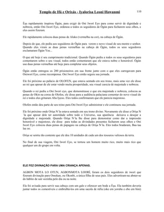 Templo de Ifá e Orixás - Iyalorisa Leoni Ifawunmi
Èşu rapidamente inspirou Ògún, para exigir de Oni Iworí Eyo para como servir de dignidade e
nobreza, então Oni Iworí Eyo, ordenou a todos os seguidores de Ògún para fecharem seus olhos, e
eles assim fizeram.
Ele rapidamente colocou duas penas de Aluko (vermelha na cor), na cabeça de Ògún.
Depois do que, ele pediu aos seguidores de Ògún para verem o novo visual de seu mestre e senhor.
Quando eles viram as duas penas vermelhas na cabeça de Ògún, todos os seus seguidores
exclamaram Ògún Yee...
O que até hoje é seu cumprimento tradicional. Quando Ògún pediu a todos os seus seguidores para
comentarem sobre o seu visual, todos então comentaram que ele estava nobre e honorável. Ògún
usa duas penas vermelhas até hoje para completar seus objetos.
Ògún então entregou os 200 prisioneiros em sua frente junto com o que eles carregavam para
Oniworí Eyo, como recompensa. Oni Iworí Eyo então seguiu sua jornada.
Ele foi próximo ao palácio de OLOFEN, que estava sentado em seu trono, mais uma vez ele disse
ao rei que apesar de ele estar vendo muita prosperidade, seu visual carecia de majestade e nobreza.
Quando o rei pediu a Oni Iworí eyo, que demonstrasse o que era majestade e nobreza, colocou as
penas de Okin na coroa de Olofen, ele disse para a audiência palaciana comentar do novo visual do
rei e todos eles gritaram Aba Iyeoo. Eles todos confirmaram que ele parecia majestoso.
Olofen então deu parte de seu reino para Oni Iworí Eyo administrar e ele continuou sua jornada.
Ele foi próximo onde Oríşa N´la estava sentado em seu trono divino. Novamente ele disse a Oríşa N
´la que apesar dele ter autorídade sobre todo o Universo, sua aparência deixava a desejar a
dignidade e majestade. Quando Oríşa N´la lhe disse para demonstrar como dar a impressão
honorável e majestoso, ele disse para todas as divindades presentes fecharem seus olhos e Oni
Iworí Eyo colocou duas penas de papagaio na cabeça de Oríşa N´la. Eles todos bradaram, Baa taa
laa oo.
Oríşa se sentiu tão contente que ele deu 10 unidades de cada um dos tesouros valiosos da terra.
No final de sua viagem, Oni Iworí Eyo, se tornou um homem muito rico, muito mais rico que
qualquer um do grupo em volta.
ELE FEZ DIVINAÇÃO PARA UMA CRIANÇA APENAS.
AGBON MOTA LO OTUN, AGBONMOTA LOORÍ, foram os dois seguidores de iworí que
fizeram divinação para Omokan, ou Okonbi, a única filha de seus pais. Eles advertiram-na abster-se
do hábito de sair sozinha pelo dia ou na noite.
Ela foi avisada para servir sua cabeça com um galo e oferecer um bode a Èşu. Ela também deveria
juntar todos os comestíveis e embrulhá-los em uma sacola de ráfia (oke em yoruba e ebo em bini)
110
 