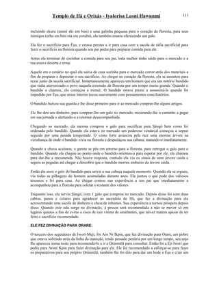 Templo de Ifá e Orixás - Iyalorisa Leoni Ifawunmi
incluindo ekuru (emini eki em bini) e uma galinha pequena para o coração da floresta, para seus
inimigos (erhu em bini ota em yoruba), ela também estaria oferecendo um galo.
Ela fez o sacrifício para Èşu, e estava prestes a ir para casa com a sacola de ráfia sacrificial para
fazer o sacrifício na floresta quando seu pai pediu para preparar comida para ele.
Antes ela terminar de cozinhar a comida para seu pai, toda mulher tinha saído para o mercado e a
rua estava deserta e erma.
Aquele era o cenário no qual ela sairia de casa sozinha para o mercado correr atrás dos materiais a
fim de preparar e depositar o seu sacrifício. Ao chegar ao coração da floresta, ela se assentou para
rezar junto da sacola sacrificial. Instantaneamente apareceu um homem que era um notório bandido
que tinha aterrorizado o povo naquela extensão da floresta por um tempo muito grande. Quando o
bandido a chamou, ela começou a tremer. O bandido estava preste a assassiná-la quando foi
impedido por Èşu, que nesse ínterim tocou suavemente com pensamentos conciliatórios.
O bandido baixou sua guarda e lhe disse primeiro para ir ao mercado comprar-lhe alguns artigos.
Ele lhe deu seu dinheiro, para comprar-lhe um galo no mercado, mostrando-lhe o caminho a pegar
em sua jornada e alertando-a a retornar desacompanhada.
Chegando ao mercado, ela mesma comprou o galo para sacrificar para Şàngó bem como foi
ordenada pelo bandido. Quando ela estava no mercado um poderoso vendaval começou a soprar
seguido por uma pesada tempestade. O vento forte arrancou pela raiz uma enorme árvore na
vizinhança de onde o bandido vivia na floresta e despedaçou sua cabana, matando-o imediatamente.
Quando a chuva acalmou, a garota se pôs em retorno para a floresta, para entregar o galo para o
bandido. Quando ela chegou ao ponto onde o bandido oríentou-a para esperar por ele, ela chamou
para dar-lhe a encomenda. Não houve resposta, contudo ela viu os sinais de uma árvore caída e
seguiu as pegadas até chegar a descobrir que o bandido morreu embaixo da árvore caída.
Então ela usou o galo do bandido para servir a sua cabeça naquele momento. Quando ela se ergueu,
viu todas as pilhagens do homem acumuladas durante anos. Ela juntou o que pode dos valiosos
tesouros e foi para casa. Ao chegar contou sua experiência a seu pai que imediatamente a
acompanhou para a floresta para coletar o restante dos valores.
Enquanto isso, ela serviu Şàngó, com 1 galo que comprou no mercado. Depois disso foi com duas
cabras, panos e colares para agradecer ao sacerdote de Ifá, que fez a divinação para ela
acrescentando uma sacola de dinheiro e cheia de inhames. Sua experiência a tornou próspera depois
disso. Quando este odu surge na divinação, à pessoa será recomendada a não se mover só em
lugares quietos a fim de evitar o risco de cair vítima de assaltantes, que talvez matem apesar de ter
feito o sacrifício recomendado.
ELE FEZ DIVINAÇÃO PARA ORARE:
O terceiro dos seguidores de Iworí-Meji, foi Aro Ni Ikpin, que fez divinação para Orare, um pobre
que estava sofrendo atrás da linha da inanição, tendo passado penúria por um longo tempo, seu anjo
lhe apareceu numa noite para recomendá-lo a ir a Ọrúnmìlá para consultar. Então foi a Eji Iworí que
pediu para Aroni Kpin para fazer divinação para ele. Ele foi recomendado a esforçar-se para fazer
os preparativos para seu próprio Ọrúnmìlá, também lhe foi dito para dar um bode a Èşu e criar um
111
 