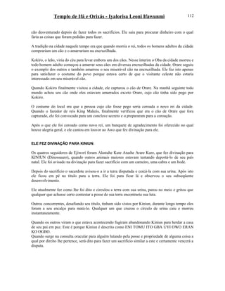 Templo de Ifá e Orixás - Iyalorisa Leoni Ifawunmi
cão desventurado depois de fazer todos os sacrifícios. Ele saiu para procurar dinheiro com o qual
faria as coisas que foram pedidas para fazer.
A tradição na cidade naquele tempo era que quando morria o rei, todos os homens adultos da cidade
comprariam um cão e o amarrariam na encruzilhada.
Kokíro, o leão, viria do céu para levar embora um dos cães. Nesse ínterim o Oba da cidade morreu e
todo homem adulto começou a amarrar seus cães em diversas encruzilhadas da cidade. Orare seguiu
o exemplo dos outros e também amarrou o seu miserável cão na encruzilhada. Ele fez isto apenas
para satisfazer o costume do povo porque estava certo de que o visitante celeste não estaria
interessado em seu miserável cão.
Quando Kokiro finalmente visitou a cidade, ele capturou o cão de Orare. Na manhã seguinte todo
mundo achou seu cão onde eles estavam amarrados exceto Orare, cujo cão tinha sido pego por
Kokiro.
O costume do local era que a pessoa cujo cão fosse pego seria coroada o novo rei da cidade.
Quando o fazedor de reis King Makeis, finalmente verificou que era o cão de Orare que fora
capturado, ele foi convocado para um conclave secreto e o prepararam para a coroação.
Após o que ele foi coroado como novo rei, um banquete de agradecimento foi oferecido no qual
houve alegria geral, e ele cantou em louvor ao Awo que fez divinação para ele.
ELE FEZ DIVINAÇÃO PARA KINIUN:
Os quatros seguidores de Ejiworí foram Alastuhe Kute Atushe Arare Kure, que fez divinação para
KINIUN (Dinossauro), quando outros animais maiores estavam tentando deportá-lo de seu país
natal. Ele foi avisado na divinação para fazer sacrifício com um carneiro, uma cabra e um bode.
Depois do sacrifício o sacerdote avisou-o a ir a terra disputada e cercá-la com sua urina. Após isto
ele ficou em pé no título para a terra. Ele foi para ficar lá e observou o seu subseqüente
desenvolvimento.
Ele atualmente fez como lhe foi dito e circulou a terra com sua urina, parou no meio e gritou que
qualquer que achasse certo contestar a posse de sua terra encontraria sua luta.
Outros concorrentes, desafiando seu título, tinham sido vistos por Kiniun, durante longo tempo eles
foram a seu encalço para matá-lo. Qualquer um que cruzou o círculo de urina caiu e morreu
instantaneamente.
Quando os outros viram o que estava acontecendo fugiram abandonando Kiniun para herdar a casa
de seu pai em paz. Este é porque Kiniun é descrito como ENI TOMU ITO GBA UYI OWO ERAN
KO OGBO.
Quando surge na consulta oracular para alguém lutando pela posse e propriedade de alguma coisa a
qual por direito lhe pertence, será dito para fazer um sacrifício similar a este e certamente vencerá a
disputa.
112
 