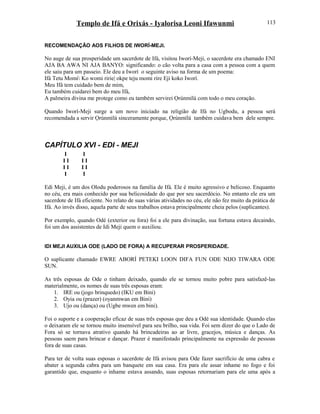 Templo de Ifá e Orixás - Iyalorisa Leoni Ifawunmi
RECOMENDAÇÃO AOS FILHOS DE IWORÍ-MEJI.
No auge de sua prosperidade um sacerdote de Ifá, visitou Iworí-Meji, o sacerdote era chamado ENI
AJA BA AWA NI AJA BANYO: significando: o cão volta para a casa com a pessoa com a quem
ele saiu para um passeio. Ele deu a Iworí o seguinte aviso na forma de um poema:
Ifá Tetu Momi Ko womi ririe| okpe teju momi rire Eji koko Iworí.
Meu Ifá tem cuidado bem de mim,
Eu também cuidarei bem do meu Ifá,
A palmeira divina me protege como eu também servirei Ọrúnmìlá com todo o meu coração.
Quando Iworí-Meji surge a um novo iniciado na religião de Ifá no Ugbodu, a pessoa será
recomendada a servir Ọrúnmìlá sinceramente porque, Ọrúnmìlá também cuidava bem dele sempre.
CAPÍTULO XVI - EDI - MEJI
I I
I I I I
I I I I
I I
Edi Meji, é um dos Olodu poderosos na família de Ifá. Ele é muito agressivo e belicoso. Enquanto
no céu, era mais conhecido por sua belicosidade do que por seu sacerdócio. No entanto ele era um
sacerdote de Ifá eficiente. No relato de suas várias atividades no céu, ele não fez muito da prática de
Ifá. Ao invés disso, aquela parte de seus trabalhos estava principalmente cheia pelos (suplicantes).
Por exemplo, quando Odé (exterior ou fora) foi a ele para divinação, sua fortuna estava decaindo,
foi um dos assistentes de Idi Meji quem o auxiliou.
IDI MEJI AUXILIA ODE (LADO DE FORA) A RECUPERAR PROSPERIDADE.
O suplicante chamado EWRE ABORÍ PETEKI LOON DIFA FUN ODE NIJO TIWARA ODE
SUN.
As três esposas de Ode o tinham deixado, quando ele se tornou muito pobre para satisfazê-las
materialmente, os nomes de suas três esposas eram:
1. IRE ou (jogo brinquedo) (IKU em Bini)
2. Oyia ou (prazer) (oyanmwan em Bini)
3. Ujo ou (dança) ou (Ugbe mwen em bini).
Foi o suporte e a cooperação eficaz de suas três esposas que deu a Odé sua identidade. Quando elas
o deixaram ele se tornou muito insensível para seu brilho, sua vida. Foi sem dizer do que o Lado de
Fora só se tornava atrativo quando há brincadeiras ao ar livre, gracejos, música e danças. As
pessoas saem para brincar e dançar. Prazer é manifestado principalmente na expressão de pessoas
fora de suas casas.
Para ter de volta suas esposas o sacerdote de Ifá avisou para Ode fazer sacrifício de uma cabra e
abater a segunda cabra para um banquete em sua casa. Era para ele assar inhame no fogo e foi
garantido que, enquanto o inhame estava assando, suas esposas retornariam para ele uma após a
113
 