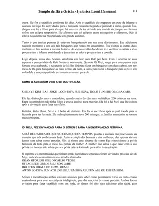 Templo de Ifá e Orixás - Iyalorisa Leoni Ifawunmi
outra. Ele fez o sacrifício conforme foi dito. Após o sacrifício ele preparou um pote de inhame e
colocou no fogo. Os convidados para o banquete estavam chegando e jantando a carne, quando Èşu,
chegou em Ire e falou para ela que foi um erro ela ter deixado seu marido só porque sua fortuna
sofreu um eclipse temporário. Ele afirmou que até eclipses eram passageiros e efêmeros, Ode já
estava novamente na prosperidade em grande caminho.
Tanto o que muitas pessoas já estavam banqueteando em sua casa diariamente. Èşu adicionou
naquele momento a um dos tais banquetes que estava em andamento. Èşu visitou as outras duas
mulheres e lhes contou a mesma história. As esposas então decidiram ir e verificar a estória e elas
procurariam o inhame cozinhando e juntariam as mãos e preparariam a comida.
Logo depois, todas elas ficaram satisfeitas em ficar com Odé por bem. Com o retorno de suas
esposas a prosperidade de Ode floresceu novamente. Quando Idi Meji, surge para uma pessoa cuja
fortuna esta acabando, o sacerdote de Ifá lhe dirá para fazer um banquete com duas cabras, um por
meio de Ifá para banquetear as mais velhas da noite, a outra para fazer o banquete para o povo em
volta dele e sua prosperidade certamente retornará para ele.
COMO O AMENDOIM VEIO A SE MULTIPLICAR.
SHEDIYE KINI BAE JOKU LOON DIFA FUN EKPA, TIOLO TUN EBE OBIGBA OMO.
Ele fez divinação para o amendoim, quando partia do céu para multiplicar 200 crianças na terra.
Ekpa ou amendoim não tinha filhos e estava ansioso para procriar. Ela foi a Idi Meji que lhe avisou
após a divinação para fazer sacrifício.
Galinha, Galo, Rato, Peixe e 1 bolsa de dinheiro. Ela fez o sacrifício após o qual levada para a
fazenda para ser lavrada. Ela subseqüentemente teve 200 crianças, a família amendoim se tornou
muito próspera.
IDI MEJI, FEZ DIVINAÇÃO PARA O SÊMEN E PARA A MENSTRUAÇÃO FEMININA.
SERÁ RELEMBRADO QUE NO COMEÇO DOS TEMPOS: plantas e animais não procriavam, da
maneira que nós conhecemos hoje. Após a criação dos homens e das mulheres, eles apenas viviam
juntos sem saber como procriar. Nós já vimos uma sinopse de como Èşu reposicionou a pélvis
feminina da testa para o meio das pernas da mulher. A mulher não sabia o que fazer com a sua
pélvis e o homem não sabia que seu pênis estava destinado para além da respiração.
O esperma e a menstruação que tinham então identidades separadas foram divinados pra casa de Idi
Meji, onde eles encontraram seus criados chamados.
OGAN OFORÍ SO SIKI| OFOSE SO YEGBE
OFI AGBEDE GBEDE MEJI SON LEBE
IBO EFUN OBALE DE RUMU RUMU
AWON LO DIFA FUN ATO (OU EKUU EM BIN) ABUFUN ASE OU EHE EM BINI.
Sêmen e menstruação ambos estavam ansiosos para saber como procriarem. Deus os tinha criado
enviando-os para usar sua própria inteligência, para dar um jeito de como procriar. Ambos foram
avisados para fazer sacrifício com um bode, ao sêmen foi dito para adicionar efun (giz), galo
114
 