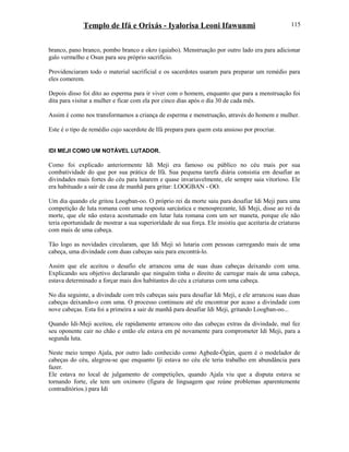 Templo de Ifá e Orixás - Iyalorisa Leoni Ifawunmi
branco, pano branco, pombo branco e okro (quiabo). Menstruação por outro lado era para adicionar
galo vermelho e Osun para seu próprio sacrifício.
Providenciaram todo o material sacrificial e os sacerdotes usaram para preparar um remédio para
eles comerem.
Depois disso foi dito ao esperma para ir viver com o homem, enquanto que para a menstruação foi
dita para visitar a mulher e ficar com ela por cinco dias após o dia 30 de cada mês.
Assim é como nos transformamos a criança de esperma e menstruação, através do homem e mulher.
Este é o tipo de remédio cujo sacerdote de Ifá prepara para quem esta ansioso por procriar.
IDI MEJI COMO UM NOTÁVEL LUTADOR.
Como foi explicado anteriormente Idi Meji era famoso ou público no céu mais por sua
combatividade do que por sua prática de Ifá. Sua pequena tarefa diária consistia em desafiar as
divindades mais fortes do céu para lutarem e quase invariavelmente, ele sempre saia vitoríoso. Ele
era habituado a sair de casa de manhã para gritar: LOOGBAN - OO.
Um dia quando ele gritou Loogban-oo. O próprio rei da morte saiu para desafiar Idi Meji para uma
competição de luta romana com uma resposta sarcástica e menosprezante, Idi Meji, disse ao rei da
morte, que ele não estava acostumado em lutar luta romana com um ser maneta, porque ele não
teria oportunidade de mostrar a sua superiorídade de sua força. Ele insistiu que aceitaria de criaturas
com mais de uma cabeça.
Tão logo as novidades circularam, que Idi Meji só lutaria com pessoas carregando mais de uma
cabeça, uma divindade com duas cabeças saiu para encontrá-lo.
Assim que ele aceitou o desafio ele arrancou uma de suas duas cabeças deixando com uma.
Explicando seu objetivo declarando que ninguém tinha o direito de carregar mais de uma cabeça,
estava determinado a forçar mais dos habitantes do céu a criaturas com uma cabeça.
No dia seguinte, a divindade com três cabeças saiu para desafiar Idi Meji, e ele arrancou suas duas
cabeças deixando-o com uma. O processo continuou até ele encontrar por acaso a divindade com
nove cabeças. Esta foi a primeira a sair de manhã para desafiar Idi Meji, gritando Loogban-oo...
Quando Idi-Meji aceitou, ele rapidamente arrancou oito das cabeças extras da divindade, mal fez
seu oponente cair no chão e então ele estava em pé novamente para comprometer Idi Meji, para a
segunda luta.
Neste meio tempo Ajala, por outro lado conhecido como Agbede-Ògún, quem é o modelador de
cabeças do céu, alegrou-se que enquanto Iji estava no céu ele teria trabalho em abundância para
fazer.
Ele estava no local de julgamento de competições, quando Ajala viu que a disputa estava se
tornando forte, ele tem um oximoro (figura de linguagem que reúne problemas aparentemente
contraditórios.) para Idi
115
 