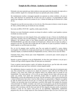 Templo de Ifá e Orixás - Iyalorisa Leoni Ifawunmi
Oríentado com uma expressão que Ajala conhecia como para partir mais das partes do corpo salvo a
coluna vertebral. Aquele foi o sinal para Idi atacar seu oponente pela coluna vertebral.
Idi, imediatamente recebeu a mensagem erguendo seu oponente na coluna vertebral, e ele caiu no
chão. Após destroçar seu oponente Idi, foi para casa com as esposas e as propriedades de todos
aqueles que subjugou, como era de costume no céu. A última divindade que ele destruiu foi o Alará
do céu.
Chegando em casa Idi convocou todos os Awo do céu e lhes disse para revelarem o nome da esposa
de Alará ,a última mulher que ele herdou de suas contendas.
Seu nome era BOLA WUN MI - significa, minha esposa favoríta.
Declarar seu nome literalmente conotaria um desejo de seduzir a mulher a qual apanhou a pessoa
revelando seu nome com Idi.
Ninguém mencionou seu nome daquela forma, pois qualquer um que o fizesse era desafiado para
outra lança, fixando a luta em chão pedregoso. Todos aqueles que passaram por esta prova de fogo
falharam e Idi confiscou todos os seus objetos pessoais neste processo, até que veio à vez de
OLIGHARABAFE, que tinha sido avisado na divinação para oferecer uma ave para sua cabeça, e
prepará-la com Eko. Ele tinha sido avisado para dar as patas da ave para seu primeiro visitante na
manhã seguinte ao sacrifício para sua cabeça.
Por vez ele foi preparar outro sacrifício, para Èşu com pudim de quiabo(?) e outros objetos
escorregadios. Ele também foi avisado para insistir que ele só lutaria no alto de uma bandeja de Ifá
chamada Akpako, na manhã da batalha de Oligbarabafe com Idi, o último enviou seus três filhos:
Chamados Iboru, Iboye, Ibosise para visitar Oligbarabafe e convocá-lo para visitá-lo porque ele
estava muito doente.
Quando os garotos chegaram à casa de Oligbarabafe, ele lhes disse para informar a seu pai que o
visitaria, tão logo colhesse algumas folhas do mato para seu tratamento.
Como os garotos estavam prestes a partir, ele lembrou da pata da ave, que lhe tinha sido avisado
para dar para quem quer que fosse o primeiro visitante naquela manhã.
Ele rapidamente chamou os garotos de volta e convidou-os a comer algo antes de retornarem para
casa. Eles comeram Eko e as patas da ave, depois de comerem o mais velho dos três filhos de Idi
recordou a seus outros dois irmãos que ninguém matava um anfitrião após ter gozado de sua
hospitalidade. Em outras palavras: a lei no céu era que ninguém deveria matar uma pessoa após
comer sua comida. Com aquilo eles resolveram revelar todos os segredos de seu pai para
Oligbarabafe se salvar das maquinações de seu pai. Eles lhe ensinaram o meio correto de pronunciar
o nome de Bolawunmi, bem como o local no chão rochoso no qual prendeu o Okparere, ou espetar
ao chão da câmara privada de seu pai que é no dreno de água (Urara men em bini e Oríole em
Yorúba), em cujo ponto uma rã era usada para o sacrifício toda manhã. Eles também lhe disseram
como posicionar seu Akpako, avisando o que assim que seu pai parasse, que ele deveria proclamar
que havia caído, com isto os garotos foram para casa. Quando Oligbarabafe, foi à casa de Idi ele se
queixou sobre sua doença, mas lhe disse que antes de fazer alguma coisa para curá-lo, ele primeiro
revelaria o nome de sua esposa como prova de sua habilidade. Oligbarabafe, rapidamente
perguntou-lhe, não era a antiga esposa de Alara chamada de Bolawo Kpe Uwa Jeon Awon awo, que
116
 