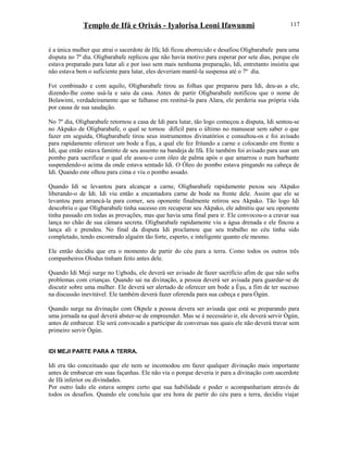 Templo de Ifá e Orixás - Iyalorisa Leoni Ifawunmi
é a única mulher que atrai o sacerdote de Ifá; Idi ficou aborrecido e desafiou Oligbarabafe para uma
disputa no 7º dia. Oligbarabafe replicou que não havia motivo para esperar por sete dias, porque ele
estava preparado para lutar ali e por isso sem mais nenhuma preparação, Idi, entretanto insistiu que
não estava bem o suficiente para lutar, eles deveriam mantê-la suspensa até o 7º dia.
Foi combinado e com aquilo, Oligbarabafe tirou as folhas que preparou para Idi, deu-as a ele,
dizendo-lhe como usá-la e saiu da casa. Antes de partir Oligbarabafe notificou que o nome de
Bolawimi, verdadeiramente que se falhasse em restituí-la para Alara, ele perderia sua própria vida
por causa de sua saudação.
No 7º dia, Oligbarabafe retornou a casa de Idi para lutar, tão logo começou a disputa, Idi sentou-se
no Akpako de Oligbarabafe, o qual se tornou difícil para o último no manusear sem saber o que
fazer em seguida, Olugbarabafe tirou seus instrumentos divinatórios e consultou-os e foi avisado
para rapidamente oferecer um bode a Èşu, a qual ele fez fritando a carne e colocando em frente a
Idi, que então estava faminto de seu assento na bandeja de Ifá. Ele também foi avisado para usar um
pombo para sacrificar o qual ele assou-o com óleo de palma após o que amarrou o num barbante
suspendendo-o acima da onde estava sentado Idi. O Óleo do pombo estava pingando na cabeça de
Idi. Quando este olhou para cima e viu o pombo assado.
Quando Idi se levantou para alcançar a carne, Oligbarabafe rapidamente puxou seu Akpako
liberando-o de Idi. Idi viu então a encantadora carne de bode na frente dele. Assim que ele se
levantou para arrancá-la para comer, seu oponente finalmente retirou seu Akpako. Tão logo Idi
descobriu o que Oligbarabafe tinha sucesso em recuperar seu Akpako, ele admitiu que seu oponente
tinha passado em todas as provações, mas que havia uma final para ir. Ele convocou-o a cravar sua
lança no chão de sua câmara secreta. Oligbarabafe rapidamente viu a água drenada e ele fincou a
lança ali e prendeu. No final da disputa Idi proclamou que seu trabalho no céu tinha sido
completado, tendo encontrado alguém tão forte, esperto, e inteligente quanto ele mesmo.
Ele então decidiu que era o momento de partir do céu para a terra. Como todos os outros três
companheiros Olodus tinham feito antes dele.
Quando Idi Meji surge no Ugbodu, ele deverá ser avisado de fazer sacrifício afim de que não sofra
problemas com crianças. Quando sai na divinação, a pessoa deverá ser avisada para guardar-se de
discutir sobre uma mulher. Ele deverá ser alertado de oferecer um bode a Èşu, a fim de ter sucesso
na discussão inevitável. Ele também deverá fazer oferenda para sua cabeça e para Ògún.
Quando surge na divinação com Okpele a pessoa devera ser avisada que está se preparando para
uma jornada na qual deverá abster-se de empreender. Mas se é necessário ir, ele deverá servir Ògún,
antes de embarcar. Ele será convocado a participar de conversas nas quais ele não deverá travar sem
primeiro servir Ògún.
IDI MEJI PARTE PARA A TERRA.
Idi era tão conceituado que ele nem se incomodou em fazer qualquer divinação mais importante
antes de embarcar em suas façanhas. Ele não via o porque deveria ir para a divinação com sacerdote
de Ifá inferior ou divindades.
Por outro lado ele estava sempre certo que sua habilidade e poder o acompanhariam através de
todos os desafios. Quando ele concluiu que era hora de partir do céu para a terra, decidiu viajar
117
 