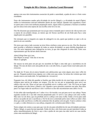 Templo de Ifá e Orixás - Iyalorisa Leoni Ifawunmi
apenas com seus dois instrumentos essenciais de poder e autorídade, a pedra de raio e o forte vento
escaldante.
Estes são instrumentos usados pela divindade do trovão (Şàngó), e a divindade do metal (Ògún),
ambos os instrumentos estavam embutidos dentro de suas cabeças. Quando seus seguidores viram-
no partir para a terra sem nenhuma preparação maior, alguns deles se juntaram e fizeram se lembrar
que ele nunca teria uma esposa de sua escolha como teve no céu.
Eles lhe disseram que justamente por isso já que estava rumando para ir através da vida na terra sem
a esposa de seu próprio desejo, ao menos que ele fizesse sacrifício de um bode para Èşu e uma
angola para seu guardião.
Ele retorquiu que se ninguém era capaz de subjugá-lo no céu, quem que poderia se opor a ele ou
pará-lo em seu caminho.
Ele jurou que estava indo executar na terra feitos similares como gravou no céu. Eles lhe disseram
para recordar a influência rompente de todas as outras divindades, as quais detinha degradado no
céu. Ele seria impotente para subjugá-las na terra, já que elas chegaram lá antes dele. Entre seus
representantes que lhe davam alerta estavam:
Abini LOrígi-Omo igi ri mu,
Edo Okpini ni monje  Edo oke ni mo mu.
Okuro ni agbigbo.
Ele nasceu na terra para um pai que era sacerdote de Ògún e uma mãe que a sacerdotisa era de
Şàngó. Ele saiu do útero com uma pedra de raio e um alto forno, os quais foram reservados para ele
crescesse.
Na idade de 10 anos ele já estava lutando com adolescentes que eram alguns anos mais velho do
que ele. Ninguém poderia tocar alguma vez o chão com suas costas. Se tornou tão violento que todo
mundo estava com medo dele. Foi apelidado de o invencível.
Enquanto isso, ele tinha ido guardar os bastões que tinha trazido do céu num lugar secreto onde se
refugiou para usá-los de tempos em tempos. Um dia viu seu pai se preparando para servir sua
cabeça com um cão. Disse ao pai que era proibido servir a cabeça com 1 cão. Ele levou ao lugar
onde guardou seu alto forno e abateu o cão. Quando o povo presente contestou sua ação, lhes disse
para ir ao lugar onde ele sacrificou o cão e verificar se eles não encontrariam uma cabra viva lá.
O cão tinha sido transfigurado em 1 cabra viva e foi trazida a seu pai para servir sua cabeça. Numa
segunda ocasião ele e sua mãe estavam preparando para vir servir a sua cabeça com uma ovelha.
Mas uma vez ele disse, que era proibido servir a cabeça com uma ovelha. Então a levou para onde
deixou sua pedra de raio e sacrificou-a. Ele foi de novo contestado pelos mais velhos ao redor e lhes
disse que onde sacrificou a ovelha eles achariam óleo de palma com um galo. O povo coletou o óleo
e o galo, e a mãe ofereceu-os a sua cabeça, enquanto ele a oríentou para beber o óleo.
Neste estágio ele contou a seus pais que veio do céu para relembrá-los de suas divindades patronas:
Ògún e Şàngó, os quais haviam ignorado. Então ele deu o alto forno para seu pai reproduzir todas as
ações manufaturamento do ferro e aço e deu a pedra de raio para sua mãe usá-la em suas tarefas
como uma sacerdotisa de Şàngó.
118
 