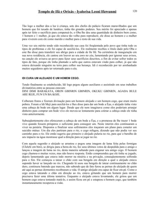 Templo de Ifá e Orixás - Iyalorisa Leoni Ifawunmi
Tão logo a mulher deu a luz à criança, sete dos chefes do palácio ficaram maravilhados que um
homem que foi taxado de lunático, tinha tão grandes poderes. Seu mérito foi apreciado e apenas
após ter feito o sacrifício para compensá-lo, o Oba lhe deu uma quantidade de dinheiro bem como,
1 homem e 1 mulher, já que ele estava tão velho para reproduzir, ele disse ao homem e a mulher
para viverem com ele como marido e mulher para o resto de sua vida.
Uma vez seu mérito tendo sido reconhecido sua casa foi freqüentada pelo povo que tinha todo os
tipos de problemas e ele foi capaz de auxiliá-los. Ele realmente recebeu o título dado pelo Oba e
este lhe disse para transferir seu abrigo para a cidade de Ile Ifé. Na cerimônia de inauguração em
sua nova residência, ele cantou em louvor ao seu awo no céu, lamentando por ignorar seus avisos,
na canção ele avisava ao povo para fazer seus sacrifícios descritos, a fim de evitar sofrer todos os
tipos de fato, porque ele tinha plantado a safra que outros estavam vindo para colher, já que não
estava deixando ninguém na terra para colher sua herança. Idi é reconhecido por ter arrebanhado
muitos seguidores após ter retornado para o céu.
IDI CURA UM ALEIJADO E UM HOMEM CEGO.
Tendo finalmente se estabelecido, Idi logo pegou alguns auxiliares e assistindo em seus trabalhos
divinatórios entre as pessoas estavam:
DINI DIMI BARAKATA, ORON GBINRIN GBINRIN, OKUKU GBINRIN, AGADA BULE
ARE REJE, FUN UN BA KOJE.
Colheram frutos e fizeram divinação para um homem aleijado e um homem cego, que eram muito
pobres. Foram a Idi Meji para auxiliá-los e lhes disse para dar um bode a Èşu, o aleijado tinha visto
uma cabeça de bode em algum lugar. Desde que ele nem imaginava como eles poderiam arranjar
dinheiro para comprar um bode vivo ele moveu-se lentamente para coletar a cabeça onde ele tinha
visto anteriormente.
Subseqüentemente eles ofereceram a cabeça de um bode a Èşu, e a promessa de lhe trazer 1 bode
vivo quando fossem prósperos o suficiente para conseguir um. Neste ínterim eles continuaram a
viver na penúria. Dispostos a finalizar seus sofrimentos eles traçaram um plano para cometer um
suicídio mútuo. Um dia eles partiram para o rio, o cego refugou, dizendo que não podia ver seu
caminho para o rio. Ele então sugeriu que primeiro o aleijado pularia no rio, para que o barulho de
seu impacto na água mostrasse qual a direção para se jogar no rio.
Com aquela sugestão o aleijado se arrastou e pegou uma imagem de lama feita pelas formigas
(Ulelefe em bini), se dirigiu para a beira do rio, fez seus últimos votos de despedida para o amigo e
lançou a imagem de lama no rio, desta maneira saltando para enganar seu amigo cego. O homem
cego chamou-o muitas vezes, mas não houve resposta. Então compreendeu que ele tinha se jogado,
depois lamentando que estava indo morrer na miséria e na privação, conseqüentemente sofrendo
para o fim. Ele começou a tatear o chão com sua bengala em direção a qual o aleijado estava
supondo haver se lançado no rio. Chegando lá usou sua bengala de tatear continuamente no chão
duro, continuou batendo que marcou, não sabendo que de fato furou as pernas do aleijado de quem
até aqui as pernas dormentes recobraram a vida. O antigo aleijado era capaz de ficar em pé. Como o
cego estava tateando o chão em direção ao rio, estava gritando que um homem para morrer
precisava fazer uma última tentativa. Enquanto o aleijado estava levantando, ele gritou que um
homem cego estava tentando matá-lo, e assim ficou em pé e estapeou o homem cego, que também
instantaneamente recuperou a visão.
120
 