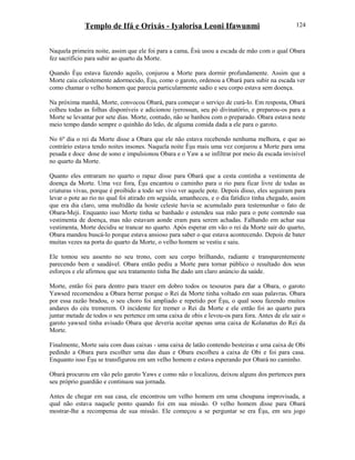 Templo de Ifá e Orixás - Iyalorisa Leoni Ifawunmi
Naquela primeira noite, assim que ele foi para a cama, Èsù usou a escada de mão com o qual Obara
fez sacrifício para subir ao quarto da Morte.
Quando Èşu estava fazendo aquilo, conjurou a Morte para dormir profundamente. Assim que a
Morte caiu celestemente adormecido, Èşu, como o garoto, ordenou a Obará para subir na escada ver
como chamar o velho homem que parecia particularmente sadio e seu corpo estava sem doença.
Na próxima manhã, Morte, convocou Obará, para começar o serviço de curá-lo. Em resposta, Obará
colheu todas as folhas disponíveis e adicionou iyerossun, seu pó divinatório, e preparou-os para a
Morte se levantar por sete dias. Morte, contudo, não se banhou com o preparado. Obara estava neste
meio tempo dando sempre o quinhão do leão, de alguma comida dada a ele para o garoto.
No 6º dia o rei da Morte disse a Obara que ele não estava recebendo nenhuma melhora, e que ao
contrário estava tendo noites insones. Naquela noite Èşu mais uma vez conjurou a Morte para uma
pesada e doce dose de sono e impulsionou Obara e o Yaw a se infiltrar por meio da escada invisível
no quarto da Morte.
Quanto eles entraram no quarto o rapaz disse para Obará que a cesta continha a vestimenta de
doença da Morte. Uma vez fora, Èşu encantou o caminho para o rio para ficar livre de todas as
criaturas vivas, porque é proibido a todo ser vivo ver aquele pote. Depois disso, eles seguiram para
levar o pote ao rio no qual foi atirado em seguida, amanheceu, e o dia fatídico tinha chegado, assim
que era dia claro, uma multidão da hoste celeste havia se acumulado para testemunhar o fato de
Obara-Meji. Enquanto isso Morte tinha se banhado e estendeu sua mão para o pote contendo sua
vestimenta de doença, mas não estavam aonde eram para serem achadas. Falhando em achar sua
vestimenta, Morte decidiu se trancar no quarto. Após esperar em vão o rei da Morte sair do quarto,
Obara mandou buscá-lo porque estava ansioso para saber o que estava acontecendo. Depois de bater
muitas vezes na porta do quarto da Morte, o velho homem se vestiu e saiu.
Ele tomou seu assento no seu trono, com seu corpo brilhando, radiante e transparentemente
parecendo bem e saudável. Obara então pediu a Morte para tornar público o resultado dos seus
esforços e ele afirmou que seu tratamento tinha lhe dado um claro anúncio da saúde.
Morte, então foi para dentro para trazer em dobro todos os tesouros para dar a Obara, o garoto
Yawsed recomendou a Obara berrar porque o Rei da Morte tinha voltado em suas palavras. Obara
por essa razão bradou, o seu choro foi ampliado e repetido por Èşu, o qual soou fazendo muitos
andares do céu tremerem. O incidente fez tremer o Rei da Morte e ele então foi ao quarto para
juntar metade de todos o seu pertence em uma caixa de obis e levou-os para fora. Antes de ele sair o
garoto yawsed tinha avisado Obara que deveria aceitar apenas uma caixa de Kolanatus do Rei da
Morte.
Finalmente, Morte saiu com duas caixas - uma caixa de latão contendo besteiras e uma caixa de Obi
pedindo a Obara para escolher uma das duas e Obara escolheu a caixa de Obi e foi para casa.
Enquanto isso Èşu se transfigurou em um velho homem e estava esperando por Obará no caminho.
Obará procurou em vão pelo garoto Yaws e como não o localizou, deixou alguns dos pertences para
seu próprio guardião e continuou sua jornada.
Antes de chegar em sua casa, ele encontrou um velho homem em uma choupana improvisada, a
qual não estava naquele ponto quando foi em sua missão. O velho homem disse para Obará
mostrar-lhe a recompensa de sua missão. Ele começou a se perguntar se era Èşu, em seu jogo
124
 