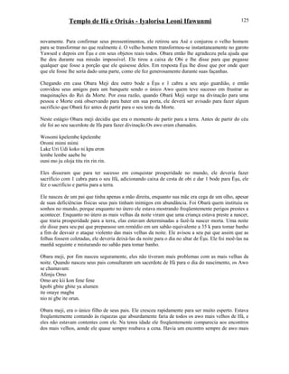 Templo de Ifá e Orixás - Iyalorisa Leoni Ifawunmi
novamente. Para confirmar seus pressentimentos, ele retirou seu Asé e conjurou o velho homem
para se transformar no que realmente é. O velho homem transformou-se instantaneamente no garoto
Yawsed e depois em Èşu e em seus objetos reais todos. Obara então lhe agradeceu pela ajuda que
lhe deu durante sua missão impossível. Ele tirou a caixa de Obi e lhe disse para que pegasse
qualquer que fosse a porção que ele quisesse deles. Em resposta Èşu lhe disse que por onde quer
que ele fosse lhe seria dado uma parte, como ele fez generosamente durante suas façanhas.
Chegando em casa Obara Meji deu outro bode a Èşu e 1 cabra a seu anjo guardião, e então
convidou seus amigos para um banquete sendo o único Awo quem teve sucesso em frustrar as
maquinações do Rei da Morte. Por essa razão, quando Obará Meji surge na divinação para uma
pessoa e Morte está observando para bater em sua porta, ele deverá ser avisado para fazer algum
sacrifício que Obará fez antes de partir para o seu teste da Morte.
Neste estágio Obara meji decidiu que era o momento de partir para a terra. Antes de partir do céu
ele foi ao seu sacerdote de Ifa para fazer divinação.Os awo eram chamados.
Wosomi kpelembe kpelembe
Oromi mimi mimi
Lake Uri Udi koko ni kpa eron
lembe lembe aaebe be
ouni mo ju oloja titu rin rin rin.
Eles disseram que para ter sucesso em conquistar prosperidade no mundo, ele deveria fazer
sacrifício com 1 cabra para o seu Ifá, adicionando caixa de cesta de obi e dar 1 bode para Èşu, ele
fez o sacrifício e partiu para a terra.
Ele nasceu de um pai que tinha apenas a mão direita, enquanto sua mãe era cega de um olho, apesar
de suas deficiências físicas seus pais tinham inimigos em abundância. Foi Obará quem instituiu os
sonhos no mundo, porque enquanto no útero ele estava mostrando freqüentemente perigos prestes a
acontecer. Enquanto no útero as mais velhas da noite viram que uma criança estava preste a nascer,
que traria prosperidade para a terra, elas estavam determinadas a fazê-la nascer morta. Uma noite
ele disse para seu pai que preparasse um remédio em um sabão equivalente a 35 k para tomar banho
a fim de desvair o ataque violento das mais velhas da noite. Ele avisou a seu pai que assim que as
folhas fossem coletadas, ele deveria deixá-las da noite para o dia no altar de Èşu. Ele foi moê-las na
manhã seguinte e misturando no sabão para tomar banho.
Obara meji, por fim nasceu seguramente, eles não tiveram mais problemas com as mais velhas da
noite. Quando nasceu seus pais consultaram um sacerdote de Ifá para o dia do nascimento, os Awo
se chamavam:
Afenju Omo
Omo are kii kon fene fene
kpobi gbite gbite ya alumen
ite onaye magba
nio ni gbe ite orun.
Obara meji, era o único filho de seus pais. Ele cresceu rapidamente para ser muito esperto. Estava
freqüentemente contando às riquezas que absurdamente faria de todos os awo mais velhos de Ifá, e
eles não estavam contentes com ele. Na tenra idade ele freqüentemente comparecia aos encontros
dos mais velhos, aonde ele quase sempre roubava a cena. Havia um encontro sempre de awo mais
125
 