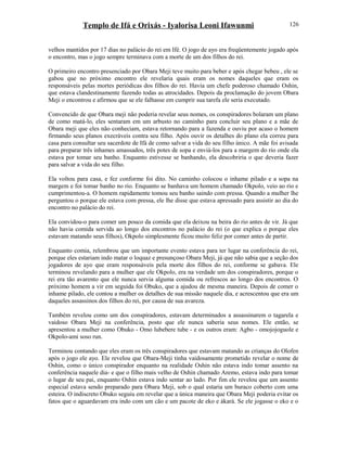Templo de Ifá e Orixás - Iyalorisa Leoni Ifawunmi
velhos mantidos por 17 dias no palácio do rei em Ifé. O jogo de ayo era freqüentemente jogado após
o encontro, mas o jogo sempre terminava com a morte de um dos filhos do rei.
O primeiro encontro presenciado por Obara Meji teve muito para beber e após chegar bebeu , ele se
gabou que no próximo encontro ele revelaria quais eram os nomes daqueles que eram os
responsáveis pelas mortes periódicas dos filhos do rei. Havia um chefe poderoso chamado Oshin,
que estava clandestinamente fazendo todas as atrocidades. Depois da proclamação do jovem Obara
Meji o encontrou e afirmou que se ele falhasse em cumprir sua tarefa ele seria executado.
Convencido de que Obara meji não poderia revelar seus nomes, os conspiradores bolaram um plano
de como matá-lo, eles sentaram em um arbusto no caminho para concluir seu plano e a mãe de
Obara meji que eles não conheciam, estava retornando para a fazenda e ouviu por acaso o homem
firmando seus planos execráveis contra seu filho. Após ouvir os detalhes do plano ela correu para
casa para consultar seu sacerdote de Ifá de como salvar a vida do seu filho único. A mãe foi avisada
para preparar três inhames amassados, três potes de sopa e enviá-los para a margem do rio onde ela
estava por tomar seu banho. Enquanto estivesse se banhando, ela descobriria o que deveria fazer
para salvar a vida do seu filho.
Ela voltou para casa, e fez conforme foi dito. No caminho colocou o inhame pilado e a sopa na
margem e foi tomar banho no rio. Enquanto se banhava um homem chamado Okpolo, veio ao rio e
cumprimentou-a. O homem rapidamente tomou seu banho saindo com pressa. Quando a mulher lhe
perguntou o porque ele estava com pressa, ele lhe disse que estava apressado para assistir ao dia do
encontro no palácio do rei.
Ela convidou-o para comer um pouco da comida que ela deixou na beira do rio antes de vir. Já que
não havia comida servida ao longo dos encontros no palácio do rei (o que explica o porque eles
estavam matando seus filhos), Okpolo simplesmente ficou muito feliz por comer antes de partir.
Enquanto comia, relembrou que um importante evento estava para ter lugar na conferência do rei,
porque eles estariam indo matar o loquaz e presunçoso Obara Meji, já que não sabia que a seção dos
jogadores de ayo que eram responsáveis pela morte dos filhos do rei, conforme se gabava. Ele
terminou revelando para a mulher que ele Okpolo, era na verdade um dos conspiradores, porque o
rei era tão avarento que ele nunca servia alguma comida ou refrescos ao longo dos encontros. O
próximo homem a vir em seguida foi Obuko, que a ajudou de mesma maneira. Depois de comer o
inhame pilado, ele contou a mulher os detalhes de sua missão naquele dia, e acrescentou que era um
daqueles assassinos dos filhos do rei, por causa de sua avareza.
Também revelou como um dos conspiradores, estavam determinados a assassinarem o tagarela e
vaidoso Obara Meji na conferência, posto que ele nunca saberia seus nomes. Ele então, se
apresentou a mulher como Obuko - Omo lubebere tube - e os outros eram: Agbo - omojojoguole e
Okpolo-ami soso run.
Terminou contando que eles eram os três conspiradores que estavam matando as crianças do Olofen
após o jogo ele ayo. Ele revelou que Obara-Meji tinha vaidosamente prometido revelar o nome de
Oshin, como o único conspirador enquanto na realidade Oshin não estava indo tomar assento na
conferência naquele dia- e que o filho mais velho de Oshin chamado Aremo, estava indo para tomar
o lugar de seu pai, enquanto Oshin estava indo sentar ao lado. Por fim ele revelou que um assento
especial estava sendo preparado para Obara Meji, sob o qual estaria um buraco coberto com uma
esteira. O indiscreto Obuko seguiu em revelar que a única maneira que Obara Meji poderia evitar os
fatos que o aguardavam era indo com um cão e um pacote de eko e àkarà. Se ele jogasse o eko e o
126
 