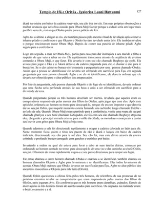 Templo de Ifá e Orixás - Iyalorisa Leoni Ifawunmi
àkarà na esteira em baixo da cadeira reservada, seu cão iria por ele. Em suas próprias observações a
mulher destacou que seria boa ocasião para Obara-Meji falecer porque a cidade seria um lugar mais
pacífico sem ele, com o que Obuko partiu para o palácio do Rei.
Agbo foi o último a chegar ao rio, ele também passou pelo mesmo ritual de revelação após comer o
inhame pilado e confirmou o que Okpolo e Obuko haviam revelado antes dele. Ele também revelou
o porque tencionavam matar Obara Meji. Depois de comer sua parcela de inhame pilado Agbo
seguiu para a conferência.
Logo em seguida, a mãe de Obara-Meji, partiu para casa para dar instruções a seu marido e filho a
respeito do que veio a saber no rio. Ela rapidamente transcorreu através da seqüência de eventos
contando a Obara Meji, o que fazer. Ele deveria ir com seu cão chamado Boghoye aje ejobi. Ela
avisou para jogar o Eko e o Àkarà debaixo da cadeira preparada para ele, e chamar o cão para ir
buscá-los. Se o cão caísse no buraco ele levantaria e perguntaria por uma pessoa chamado Obuko.
Assim que a pessoa se identificasse ele deveria ser oferecido em sacrifício para Èşu, em seguida
perguntaria por uma pessoa chamado Agbo e se ele se identificasse, ele deveria ordenar que ele
deveria ser oferecido para o altar público dos antepassados.
Por fim ele perguntaria, pela pessoa chamada Okpolo e tão logo ele se identificasse, deveria ordenar
que uma flecha seria perfurada através de sua boca e anús a ser oferecido em sacrifício para a
divindade da terra.
Quando perguntado porque os três homens deveriam ser mortos, revelaria que aqueles eram os
conspiradores responsáveis pelas mortes dos filhos do Olofen, após jogar ayo com eles. Após este
episódio, ordenaria ao homem no trono para desocupá-lo, porque ele era um impostor e que deveria
dar ao seu pai Oshin, que naquele momento estaria fumando um cachimbo longo chamado Ekitibe -
ao lado da sala. Quando Obara-Meji estava partindo para a conferência, vestiu uma roupa de seu pai
chamada gbariyee e seu boné chamado Labagaden, ele foi com seu cão chamado Boghoye atoju ma
oko, chegando a principal entrada externa para o salão da cidade, os moradores começaram a cantar
seu louvor com gritos para Obara Meji afenju-omo.
Quando adentrou a sala foi direcionado rapidamente a ocupar a cadeira colocada ao lado para ele.
Neste momento ficou quieto e tirou seu pacote de eko e àkarà e lançou em baixo da cadeira
indicada, direcionando seu cão para ir até eles. Seu cão foi, mas caiu direto através da esteira
cobrindo o profundo buraco carregado com ganchos e espinhos por baixo.
Invertendo a ordem na qual ele estava para levar a cabo as suas tarefas diárias, começou por
ordenando ao homem sentado no trono para desocupá-lo de uma vez e dar caminho ao chefe Oshin,
seu pai. O homem do trono rapidamente vagou-o e seu pai se direcionou para ocupar seu lugar.
Ele então chamou o outro homem chamado Obuko e ordenou a se identificar, também chamou os
homens chamados Okpolo e Agbo para levantarem e se identificarem. Eles todos levantaram de
acordo. Obara Meji ordenou que Obuko devesse ser sacrificado para Èşu, Agbo no altar público dos
ancestrais masculinos e Okpolo para mãe terra (Oríole).
Quando Oshin questionou a ofensa feita pelos três homens, ele relembrou de sua promessa de no
próximo encontro revelar os conspiradores que eram responsáveis pelas mortes dos filhos de
Olofen, após jogarem Ayo. Ele confirmou que os três homens eram cúmplices, culpados. Depois de
dizer aquilo os três homens foram de acordo usados para sacrifício. Os culpados na realidade eram:
o bode, o carneiro e a rã.
127
 