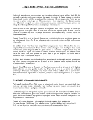 Templo de Ifá e Orixás - Iyalorisa Leoni Ifawunmi
Então toda a conferência prorrompeu em um estrondoso aplauso e ovação a Obara Meji. Ele foi
carregado no alto dos ombros em procissão aberta para fora. Antes de chegar em casa, os pais dele
tinham jurado cometer suicídio se seu único filho perdesse a vida em seu encontro. Assim que seu
pai ouviu os gritos, concluiu que seu filho estava morto e tirou sua própria vida. Quando sua mãe
viu o filho sendo carregado nos ombros acima da cabeça de uma procissão triunfal, ela retirou a sua
cabeça da corda na qual tinha colocado em preparação para o suicídio.
Então ela usou a corda (Oja) para agradecer a sua própria mãe. Este é o porque da corda que
algumas pessoas usam para o altar de suas mães falecidas em algumas partes do País Yorúba e
Benin até os dias de hoje. Este é o porque dizem que a Mãe de Obara Meji é quem o salvou das
frias mãos da Morte.
Quando Obara Meji, surge no Ugbodu durante uma cerimônia de iniciação será dito a pessoa que
seu pai ainda está vivo, o fim de seu pai esta na mão. A pessoa deverá ser proibida totalmente de
beber vinho.
Ele também deverá evitar fazer parte em partilhar herança de uma pessoa falecida. Três dias após
surgir no Ugbodu exatamente ele deverá preparar o altar de Èşu para o seu Ifá. Depois disso deverá
comprar uma galinha da guiné (EYETU), para sua mãe se viva servir a própria cabeça. Se já for
falecida, deverá usá-la para servir o altar de sua mãe, ou no seu dedão esquerdo. Ele também deverá
servir sua cabeça com duas galinhas da guiné. Após o que ele preparará os altares para as
divindades Ògún e Eziza para si próprio.
Se Obara Meji, saiu para uma divinação de Ikin, a pessoa será recomendada a servir rapidamente
sua cabeça com um pombo ou uma ave da guiné, se surge para uma mulher grávida ela pode ser
avisada que dará a luz a gêmeos.
Quando Obara Meji, surge na divinação por Okpele, a pessoa deverá ser avisada de servir Ògún e
Eziza cada um com uma galinha e galo. Ele deverá ser avisado a não entrar em nenhuma
contribuição financeira com alguém. Ele deverá tomar cuidado também com os ajuntamentos
permanentemente em algum clube ou encontros, com medo que sua morte prematura irá se oríginar
de lá.
O ENCONTRO DE OBARA MEJI COM INIMIGOS.
Após aquele incidente, Obara Meji tornou-se naturalmente muito famoso, sua popularidade logo
começou a provocar inveja e inimizade, e ele percebeu logo que o sucesso provocava inveja e
provocava animosidade, a qual gerava inimizade.
Geralmente as pessoas não gostam daqueles que os excedem. Os mais velhos sacerdotes divinos
para quem Obara apareceu, para haver roubado a exibição não perderiam tempo em conspirar sua
queda. Nesse meio tempo o anjo guardião surgiu para ele em sonhos e deu-lhe uma previsão das
maquinações dos conspiradores.
Quando se levantou convocou 2 awo para fazer divinação para ele. Seus nomes eram.
Oni bara, ola bara, Eshishi bara, Eeku ooku ku so otin (Eye bara, kii ku si asi (Uho em Bini) )
1 - O vôo que não atinge a ambição, nunca morre dentro de uma garrafa de vinho e,
128
 