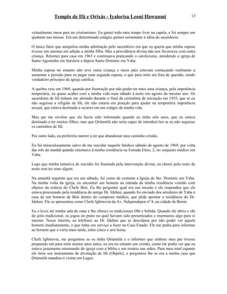 Templo de Ifá e Orixás - Iyalorisa Leoni Ifawunmi
virtualmente meus pais no cristianismo. Eu gastei todo meu tempo livre na capela, e fui sempre um
ajudante nas missas. Em um determinado estágio, pensei seriamente à idéia do sacerdócio.
O único fator que aniquilou minha admiração pelo sacerdócio era que eu queria que minha esposa
tivesse um menino em adição a minha filha. Mas a providência divina não nos favoreceu com outra
criança. Retornei para casa em 1963 e continuava praticando o catolicismo, atendendo a igreja de
Santo Agostinho em Surulere e depois Santo Dominic em Yaba.
Minha esposa no entanto não teve outra criança e meus pais estavam começando realmente a
aumentar a pressão para eu pegar uma segunda esposa, o que para mim era fora de questão, sendo
verdadeiro princípio da igreja católica.
A quebra veio em 1969, quando por frustração por não poder ter mais uma criança, pela impotência
temporária, eu quase acabei com a minha vida num sábado à noite em agosto do mesmo ano. Os
sacerdotes de Ifá tinham me alertado durante o final da cerimônia de iniciação em 1955, que se eu
não seguisse a religião de Ifá, ele não estaria em posição para ajudar na temporária impotência
sexual, que estava destinada a ocorrer em um estágio da minha vida.
Meu pai me revelou que ele havia sido informado quando eu tinha oito anos, que eu estava
destinado a ter muitos filhos, mas que Ọrúnmìlá não seria capaz de introduzi-los se eu não seguisse
os caminhos de Ifá.
Por outro lado, eu preferiria morrer a ter que abandonar meu caminho cristão.
Eu fui miraculosamente salvo de me suicidar naquele fatídico sábado de agosto de 1969, por volta
das três da manhã quando retornava à minha residência na Estrada Elms, 2, no conjunto médico em
Yaba.
Logo que minha tentativa de suicídio foi frustrada pela intervenção divina, eu chorei pelo resto da
noite sem ter sono algum.
Na amanhã seguinte que era um sábado, fui como de costume a Igreja de Sto. Dominic em Yaba.
Na minha volta da igreja, eu encontrei um homem na entrada da minha residência vestido com
objetos da realeza do Chefe Bini. Eu lhe perguntei qual era sua missão e ele respondeu que ele
estava procurando pela residência do antigo Dr. Idehen, quando foi enviado dos arredores de Yaba à
casa de um homem de Bini dentro do composto médico, que pôde apontar a residência do Dr.
Idehen. Ele se apresentou como Chefe Igbinovia da Av. Nekpenekpen nº 8, na cidade de Benin.
Eu o levei até minha sala de estar e lhe ofereci os tradicionais Obi e bebida. Quando ele abriu o obi
do jeito tradicional, os jogou no prato no qual haviam sido presenteados e murmurou algo para si
mesmo. Nesse ínterim, eu telefonei ao Dr. Idehen que se desculpou por não poder ver aquele
homem imediatamente, e que tinha um serviço a fazer na Casa Estado. Ele me pediu para informar
ao homem que o veria mais tarde, entre cinco e seis horas.
Chefe Igbinovia, me perguntou se eu tinha Ọrúnmìlá e o informei que embora meu pai tivesse
preparado um para mim muitos anos antes, eu era no entanto um cristão, como ele podia ver que eu
estava justamente retornando da igreja com a bíblia e um rosário nas mãos. Para meu total espanto
ele tirou seu instrumento de divinação de Ifá (Okpele), e perguntou lhe se era a minha casa que
Ọrúnmìlá mandou-o visitar em Lagos.
13
 